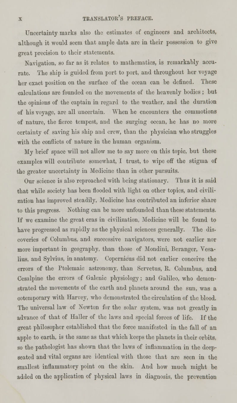 Uncertainty marks also the estimates of engineers and architects, although it would seem that ample data are in their possession to give great precision to their statements. Navigation, so far as it relates to mathematics, is remarkably accu- rate. The ship is guided from port to port, and throughout her voyage her exact position on the surface of the ocean can be defined. These calculations are founded ou the movements of the heavenly bodies ; but the opinions of the captain in regard to the -weather, and the duration of his voyage, are all uncertain. When he encounters the commotions of nature, the fierce tempest, aud the surging ocean, he has no more certainty of saving his ship and crew, than the physician who struggles with the conflicts of nature in the human organism. My brief space will not allow me to say more on this topic, but these examples will contribute somewhat, I trust, to wipe off the stigma of the greater uncertainty in Medicine than in other pursuits. Our science is also reproached with being stationary. Thus it is said that while society has been flooded with light on other topics, and civili- zation has improved steadily, Medicine has contributed an inferior share to this progress. Nothing can be more unfounded than these statements. If we examine the great eras in civilization, Medicine will be found to have progressed as rapidly as the physical sciences generally. The dis- coveries of Columbus, and successive navigators, were not earlier nor more important in geography, than those of Mondini, Bcranger, Vesa- lius, and Sylvius, in anatomy. Copernicus did not earlier conceive the errors of the Ptolemaic astronomy, than Servetus, R. Columbus, and Cesalpine the errors of Galenic physiology; and Galileo, who demon- strated the movements of the earth and planets around the sun, was a cotemporary with Harvey, who demonstrated the circulation of the blood. The universal law of Newton for the solar system, was not greatly in advance of that of Haller of the laws and special forces of life. If the great philosopher established that the force manifested in the fall of an apple to earth, is the same as that which keeps the planets in their orbits, so the pathologist has shown that the laws of inflammation in the deep- seated and vital organs are identical with those that arc seen in the smallest inflammatory point on the skin. And how much might be added on the application of physical laws in diagnosis, the prevention