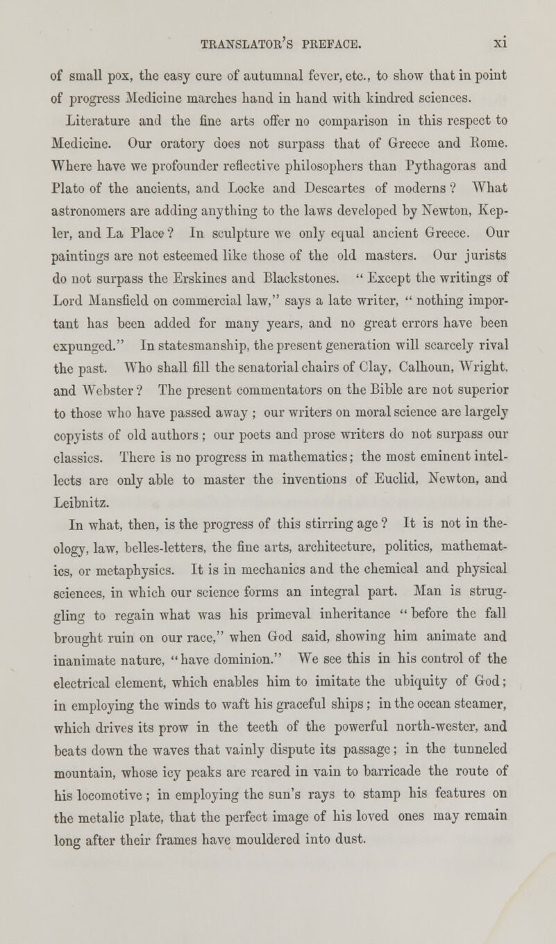 of small pox, the easy cure of autumnal fever, etc., to show that in point of progress Medicine marches hand in hand with kindred sciences. Literature and the fine arts offer no comparison in this respect to Medicine. Our oratory does not surpass that of Greece and Rome. Where have we profounder reflective philosophers than Pythagoras and Plato of the ancients, and Locke and Descartes of moderns'? AVhat astronomers are adding anything to the laws developed by Newton, Kep- ler, and La Place ? In sculpture we only equal ancient Greece. Our paintings are not esteemed like those of the old masters. Our jurists do not surpass the Erskines and Blackstones.  Except the writings of Lord Mansfield on commercial law, says a late writer,  nothing impor- tant has been added for many years, and no great errors have been expunged. In statesmanship, the present generation will scarcely rival the past. Who shall fill the senatorial chairs of Clay, Calhoun, Wright, and Webster ? The present commentators on the Bible are not superior to those who have passed away ; our writers on moral science are largely copyists of old authors ; our poets and prose writers do not surpass our classics. There is no progress in mathematics; the most eminent intel- lects are only able to master the inventions of Euclid, Newton, and Leibnitz. In what, then, is the progress of this stirring age ? It is not in the- ology, law, belles-letters, the fine arts, architecture, politics, mathemat- ics, or metaphysics. It is in mechanics and the chemical and physical sciences, in which our science forms an integral part. Man is strug- gling to regain what was his primeval inheritance  before the fall brought ruin on our race, when God said, showing him animate and inanimate nature, have dominion. We see this in his control of the electrical element, which enables him to imitate the ubiquity of God; in employing the winds to waft his graceful ships ; in the ocean steamer, which drives its prow in the teeth of the powerful north-wester, and beats down the waves that vainly dispute its passage; in the tunneled mountain, whose icy peaks are reared in vain to barricade the route of his locomotive ; in employing the sun's rays to stamp his features on the metalic plate, that the perfect image of his loved ones may remain long after their frames have mouldered into dust.