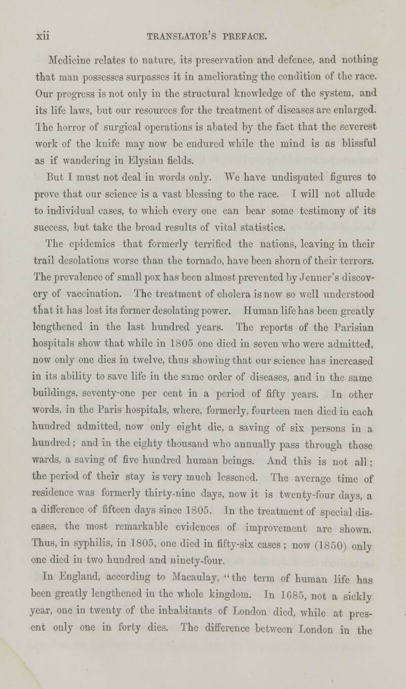 Medicine relates to nature, its preservation and defence, and nothing that man possesses surpasses it in ameliorating the condition of the race. Our progress is not only in the structural knowledge of the system, and its life laws, but our resources for the treatment of diseases are enlarged. The horror of surgical operations is abated by the fact that the severest work of the knife may now be endured while the mind is as blissful as if wandering in Elysian fields. But I must not deal in words only. We have undisputed figures to prove that our science is a vast blessing to the race. I will not allude to individual cases, to which every one can bear some testimony of its success, but take the broad results of vital statistics. The epidemics that formerly terrified the nations, leaving in their trail desolations worse than the tornado, have been shorn of their terrors. The prevalence of small pox has been almost prevented by Jcnner's discov- ery of vaccination. The treatment of cholera is now so well understood that it has lost its former desolating power. Human life has been greatly lengthened in the last hundred years. The reports of the Parisian hospitals show that while in 1805 one died in seven who were admitted, now only one dies in twelve, thus showing that our science has increased in its ability to save life in the same order of diseases, and in the same buildings, seventy-one per cent in a period of fifty years. In other words, in the Paris hospitals, where, formerly, fourteen men died in each hundred admitted, now only eight die, a saving of six persons in a hundred; and in the eighty thousand who annually pass through those wards, a saving of five hundred human beings. And this is not all; the period of their stay is very much lessened. The average time of residence was formerly thirty-nine days, now it is twenty-four days, a a difference of fifteen days since 1805. In the treatment of special dis- eases, the most remarkable evidences of improvement are shown. Thus, in syphilis, in 1805, one died in fifty-six cases; now (1850) only one died in two hundred and ninety-four. In England, according to Macaulay, the term of human life has been greatly lengthened in the whole kingdom. In 1G85, not a sickly year, one in twenty of the inhabitants of London died, while at pres- ent only one in forty dies. The difference between London in the