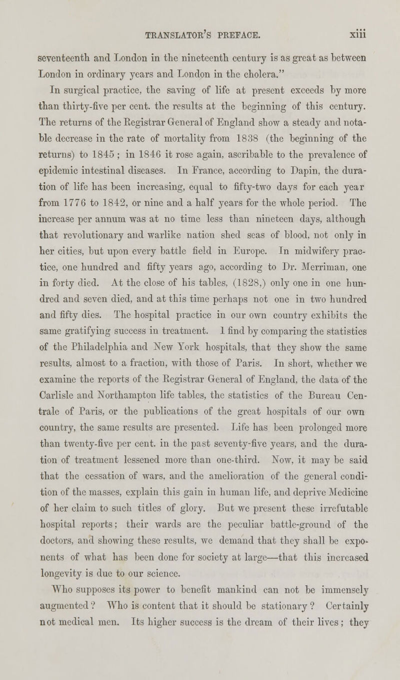 seventeenth and London in the nineteenth century is as great as between London in ordinary years and London in the cholera. In surgical practice, the saving of life at present exceeds by more than thirty-five per cent, the results at the beginning of this century. The returns of the Kegistrar General of England show a steady and nota- ble decrease in the rate of mortality from 1838 (the beginning of the returns) to 1845 ; in 1846 it rose again, ascribable to the prevalence of epidemic intestinal diseases. In Prance, according to Dapin, the dura- tion of life has been increasing, equal to fifty-two days for each year from 1776 to 1842, or nine and a half years for the whole period. The increase per annum was at no time less than nineteen days, although that revolutionary and warlike nation shed seas of blood, not only in her cities, but upon every battle field in Europe. In midwifery prac- tice, one hundred and fifty years ago, according to Dr. Merriman, one in forty died. At the close of his tables, (1828,) only one in one hun- dred and seven died, and at this time perhaps not one in two hundred and fifty dies. The hospital practice in our own country exhibits the same gratifying success in treatment. 1 find by comparing the statistics of the Philadelphia and New York hospitals, that they show the same results, almost to a fraction, with those of Paris. In short, whether we examine the reports of the Eegistrar General of England, the data of the Carlisle and Northampton life tables, the statistics of the Bureau Cen- trale of Paris, or the publications of the great hospitals of our own country, the same results are presented. Life has been prolonged more than twenty-five per cent, in the past seventy-five years, and the dura- tion of treatment lessened more than one-third. Now, it may be said that the cessation of wars, and the amelioration of the general condi- tion of the masses, explain this gain in human life, and deprive Medicine of her claim to such titles of glory. But we present these irrefutable hospital reports; their wards are the peculiar battle-ground of the doctors, and showing these results, we demand that they shall be expo- nents of what has been done for society at large—that this increased longevity is due to our science. Who supposes its power to benefit mankind can not be immensely augmented? Who is content that it should be stationary ? Certainly not medical men. Its higher success is the dream of their lives; they