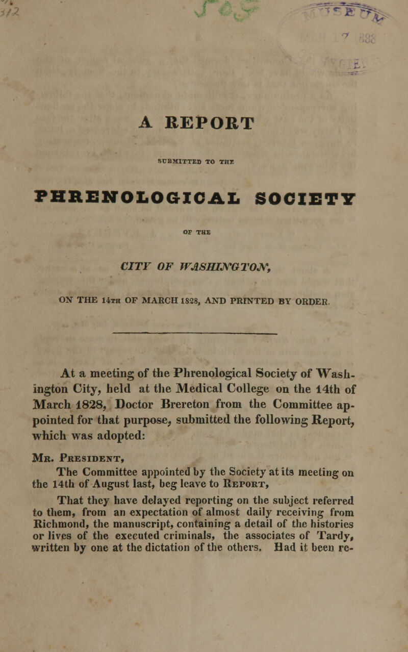 A REPORT SUBMITTED TO THE PHRENOLOGICAL SOCIETY OF THE CITY OF WASHINGTON, ON THE 14th OF MARCH 1828, AND PRINTED BY ORDER, At a meeting of the Phrenological Society of Wash- ington City, held at the Medical College on the 14th of March 1828, Doctor Brereton from the Committee ap- pointed for that purpose, submitted the following Report, which was adopted: Mr. President, The Committee appointed by the Society at its meeting on the 14th of August last, beg leave to Report, That they have delayed reporting on the subject referred to them, from an expectation of almost daily receiving from Richmond, the manuscript, containing a detail of the histories or lives of the executed criminals, the associates of Tardy, written by one at the dictation of the others. Had it been re-