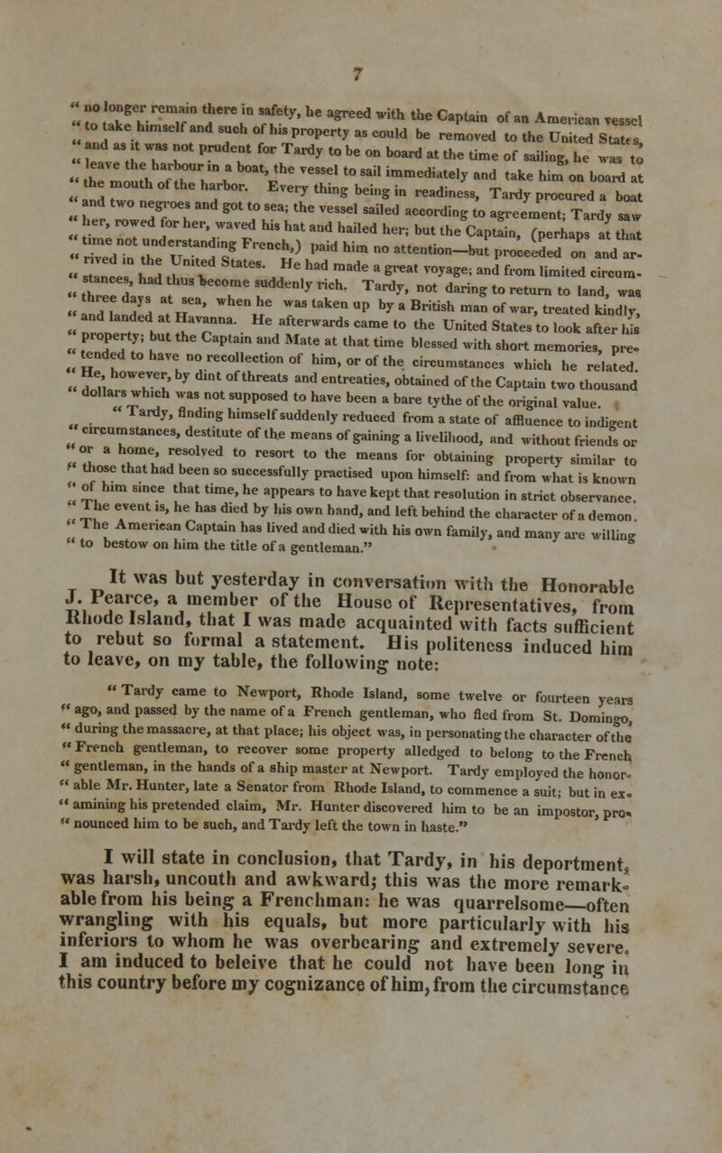 to take h.mselfand such ofh.sproperty as could be removed to the United States and as ;t was not prudent for Tardy to be on board at the time of sai.ing, he Z t0 « h m 1 oT theUh,n b V^ T t0 Sail immedkte'^ ad take W» oa boan, at the mouth of the harbor. Every thing being in readiness, Tardy procured a boat and two negroes and got to sea; the vessel sailed according to agreement; Tardy sTw her, rowed tor her, waved his hat and hailed her; but the CaptL, f perhaps at that « r'edttl Utandin/ FPeaCh') Pald Wm ° ^ention-bJpro'ceeded o„ and a' « s Inc I* ^m v tatCS- HC Had made a &reat V°^ and f<™ 'imited circum- stances had thus become suddenly rich. Tardy, not daring to return to land, wa8 and, ^H ?,P' WhCnie WaSlakenuP by a British man of war, treated ki^d.y and landed at Havanna. He afterwards came to the United States to look after hi HZT ^ thC CaPt3in aUd MatC 8t that time b,essed with sh°* memories pre! tended to have no recollection of him, or of the circumstances which he related. He however, by dint of threats and entreaties, obtained of the Captain two thousand dollars wh.ch was not supposed to have been a bare tythe of the original value  Tardy, finding himself suddenly reduced from a state of affluence to indigent circumstances, destitute of the means of gaining a livelihood, and without friends or IZ. * Tel HS°1Ved t0 rCSOrt t0 thC meanS for obtaininS P^Pe'-ty similar to those that had been so successfully practised upon himself: and from what is known of him since that time, he appears to have kept that resolution in strict observance, The event is, he has died by his own hand, and left behind the character of a demon The American Captain has lived and died with his own family, and many are willing to bestow on him the title of a gentleman. It was but yesterday in conversation with the Honorable J. Pearce, a member of the House of Representatives, from llliode Island, that I was made acquainted with facts sufficient to rebut so formal a statement. His politeness induced him to leave, on my table, the following note:  Tardy came to Newport, Rhode Island, some twelve or fourteen years « ago, and passed by the name of a French gentleman, who fled from St. Domingo,  during the massacre, at that place; his object was, in personating the character of the  French gentleman, to recover some property alledged to belong to the French  gentleman, in the hands of a ship master at Newport. Tardy employed the honor-  able Mr. Hunter, late a Senator from Rhode Island, to commence a suit; but in ex. amining his pretended claim, Mr. Hunter discovered him to bean impostor, pro-.  nounced him to be such, and Tardy left the town in haste. I will state in conclusion, that Tardy, in his deportment, was harsh, uncouth and awkward; this was the more remark* able from his being a Frenchman: he was quarrelsome often wrangling with his equals, but more particularly with his inferiors to whom he was overbearing and extremely severe. I am induced to beleive that he could not have been long in this country before my cognizance of him, from the circumstance