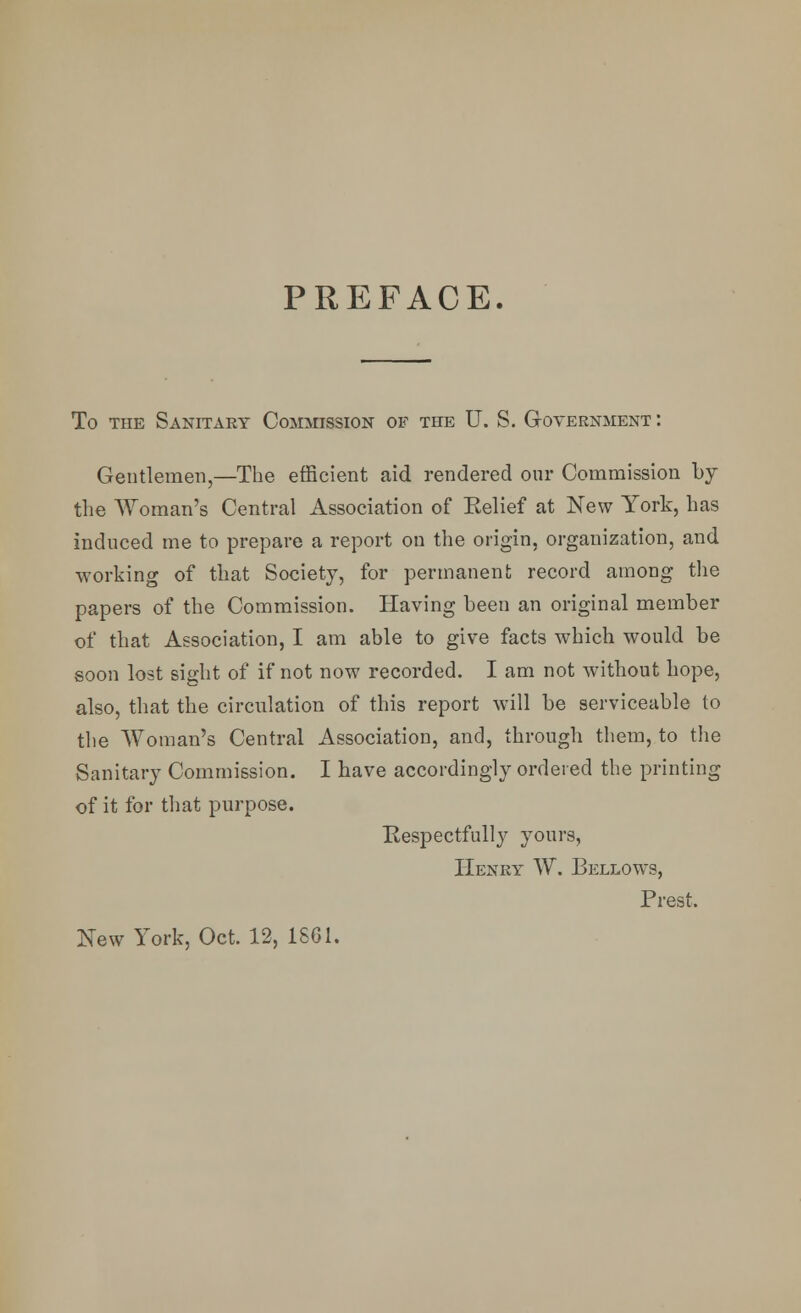 PREFACE. To the Sanitary Commission of the U. S. Government : Gentlemen,—The efficient aid rendered our Commission by the Woman's Central Association of Eelief at New York, has induced me to prepare a report on the origin, organization, and working of that Society, for permanent record among the papers of the Commission. Having been an original member of that Association, I am able to give facts which would be soon lost sight of if not now recorded. I am not without hope, also, that the circulation of this report will be serviceable to the Woman's Central Association, and, through them, to the Sanitary Commission. I have accordingly ordered the printing of it for that purpose. Respectfully yours, Henry W. Bellows, Prest. New York, Oct. 12, 1861.