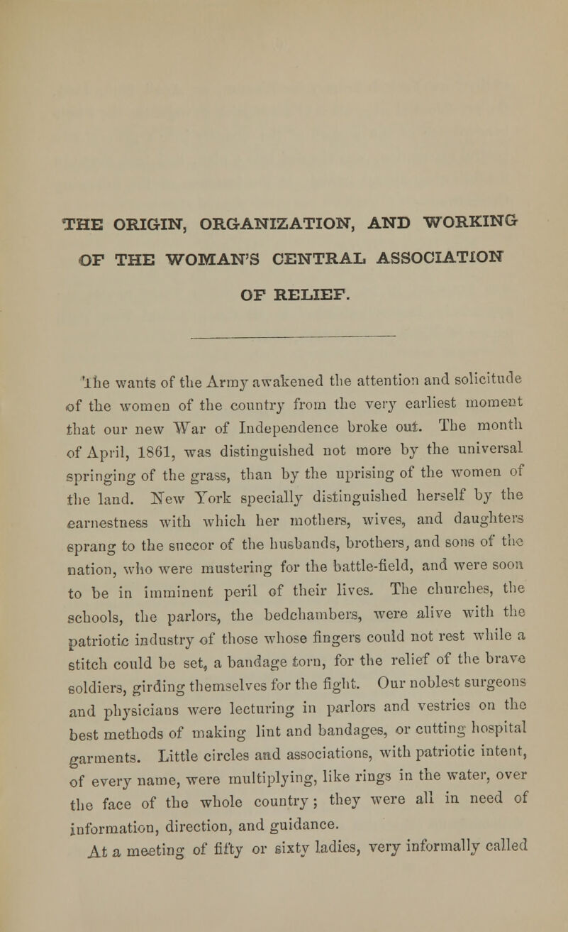 THE ORIGIN, ORGANIZATION, AND WORKING OP THE WOMAN'S CENTRAL ASSOCIATION OF RELIEF. 'lhe wants of the Army awakened the attention and solicitude of the women of the country from the very earliest moment that our new War of Independence broke out. The month of April, 1861, was distinguished not more by the universal springing of the grass, than by the uprising of the women of the land. New York specially distinguished herself by the earnestness with which her mothers, wives, and daughters sprang to the succor of the husbands, brothers, and sons of the nation, who were mustering for the battle-field, and were soon to be in imminent peril of their lives. The churches, the schools, the parlors, the bedchambers, were alive with the patriotic industry of those whose fingers could not rest while a stitch could be set, a bandage torn, for the relief of the brave soldiers, girding themselves for the fight. Our noblest surgeons and physicians were lecturing in parlors and vestries on the best methods of making lint and bandages, or cutting hospital garments. Little circles aad associations, with patriotic intent, of every name, were multiplying, like rings in the water, over the face of the whole country; they were all in need of information, direction, and guidance. At a meeting of fifty or sixty ladies, very informally called