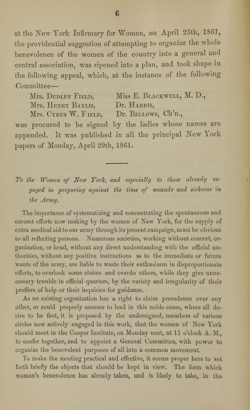 c at the New York Infirmary for Women, on April 25th, 1861, the providential suggestion of attempting to organize the whole benevolence of the women of the country into a general and central association, was ripened into a plan, and took shape in the following appeal, which, at the instance of the following Committee— Mrs. Dudley Field, Hiss E. Blackwell, M. D., Mrs. Henry Baylis, Dr. Harris, Mrs. Cyrus W. Field, Dr. Bellows, Ch'n., was procured to be signed by the ladies whose names are appended. It was published in all the principal New York papers of Monday, April 29th, 1861. To the Women of New York, and especially to those already en- gaged in preparing against the time of wounds and sickness in the Army. The importance of systematizing and concentrating the spontaneous and earnest efforts now making by the women of New York, for the supply of extra medical aid to our army through its present campaign, must be obvious to all reflecting persons. Numerous societies, working without concert, or- ganization, or head, without any direct understanding with the official au- thorities, without any positive instructions as to the immediate or future wants of the army, are liable to waste their enthusiasm in disproportionate efforts, to overlook some claims and overdo others, while they give unne- cessary trouble in official quarters, by the variety and irregularity of their proffers of help or their inquiries for guidance. As no existing organization has a right to claim precedence over any other, or could properly assume to lead in this noble cause, where all de- sire to be first, it is proposed by the undersigned, members of various circles now actively engaged in this work, that the women of New York should meet in the Cooper Institute, on Monday next, at 11 o'clock A. M., to confer together, and to appoint a General Committee, with power to organize the benevolent purposes of all into a common movement. To make the meeting practical and effective, it seems proper here to set forth briefly the objects that should be kept in view. The form which woman's benevolence has already taken, and is likely to take, in the