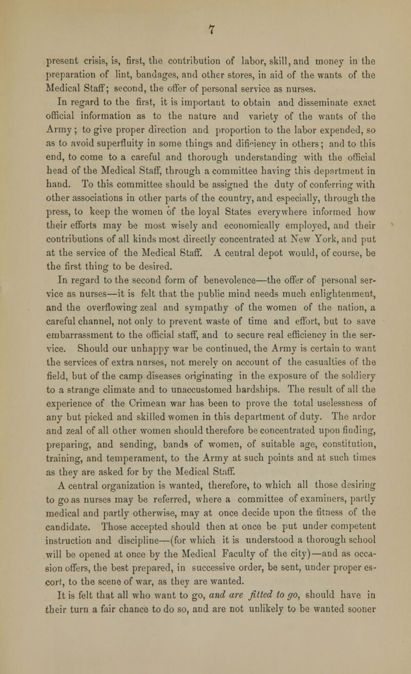 present crisis, is, first, the contribution of labor, skill, and money in the preparation of lint, bandages, and other stores, in aid of the wants of the Medical Staff; second, the offer of personal service as nurses. In regard to tbe first, it is important to obtain and disseminate exact official information as to the nature and variety of the wants of the Army ; to give proper direction and proportion to the labor expended, so as to avoid superfluity in some things and difWency in others; and to this end, to come to a careful and thorough understanding with the official head of the Medical Staff, through a committee having this department in hand. To this committee should be assigned the duty of conferring with other associations in other parts of the country, and especially, through the press, to keep the women of the loyal States everywhere informed how their efforts may be most wisely and economically employed, and their contributions of all kinds most directly concentrated at New York, and put at the service of the Medical Staff. A central depot would, of course, be the first thing to be desired. In regard to the second form of benevolence—the offer of personal ser- vice as nurses—it is felt that the public mind needs much enlightenment, and the overflowing zeal and sympathy of the women of the nation, a careful channel, not only to prevent waste of time and effort, but to save embarrassment to the official staff, and to secure real efficiency in the ser- vice. Should our unhappy war be continued, the Army is certain to want the services of extra nurses, not merely on account of the casualties of the field, but of the camp diseases originating in the exposure of the soldiery to a strange climate and to unaccustomed hardships. The result of all the experience of the Crimean war has been to prove the total uselessness of any but picked and skilled women in this department of duty. The ardor and zeal of all other women should therefore be concentrated upon finding, preparing, and sending, bands of women, of suitable age, constitution, training, and temperament, to the Army at such points and at such times as they are asked for by the Medical Staff. A central organization is wanted, therefore, to which all those desiring to go as nurses may be referred, where a committee of examiners, partly medical and partly otherwise, may at once decide upon the fitness of the candidate. Those accepted should then at once be put under competent instruction and discipline—(for which it is understood a thorough school will be opened at once by the Medical Faculty of the city)—and as occa- sion offers, the best prepared, in successive order, be sent, under proper es- corf, to the scene of war, as they are wanted. It is felt that all who want to go, and are fitted to go, should have in their turn a fair chance to do so, and are not unlikely to be wanted sooner