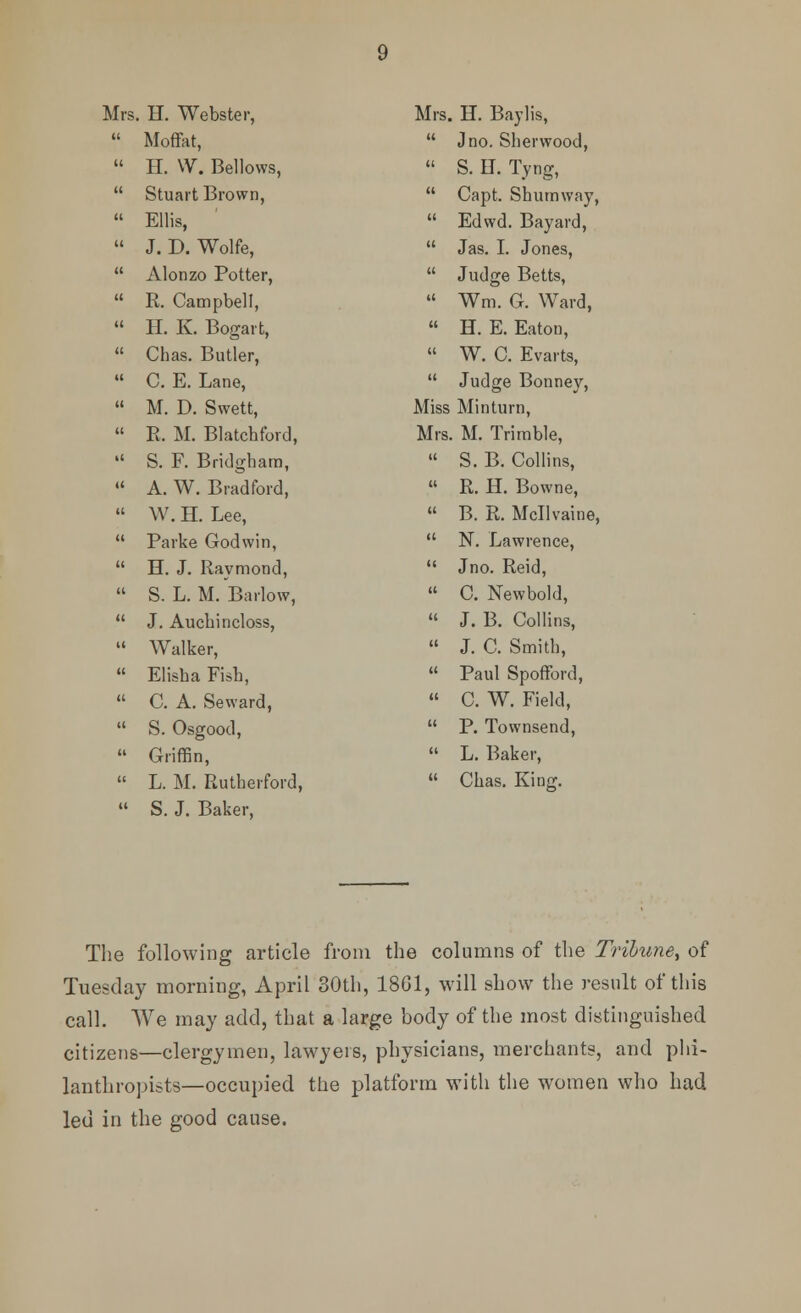 Mrs. H. Webster,  Moffat,  H. W. Bellows,  Stuart Brown,  Ellis,  J. D. Wolfe,  Alonzo Potter,  R. Campbell,  H. K. Bogart,  Chas. Butler,  C. E. Lane,  M. D. Swett,  R. M. Blatcbford,  S. F. Bridghara, « A. W. Bradford,  W. H. Lee,  Parke Godwin,  H. J. Raymond,  S. L. M. Barlow,  J. Aucbincloss,  Walker,  Elisha Fish,  C. A. Seward,  S. Osgood,  Griffin,  L. M. Rutherford,  S. J. Baker, Mrs. H. Baylis,  J no. Sherwood,  S.U. Tyng,  Capt. Shumway,  Edwd. Bayard,  Jas. I. Jones,  Judge Betts,  Wm. G. Ward,  H. E. Eaton,  W. C. Evarts,  Judge Bonney, Miss Minturn, Mrs. M. Trimble,  S. B. Collins,  R. H. Bowne,  B. R. Mcllvaine,  N. Lawrence,  Jno. Reid,  C. Newbold,  J. B. Collins,  J. C. Smith,  Paul Spofford,  C. W. Field,  P. Townsend,  L. Baker,  Chas. King. The following article from the columns of the Tribune^ of Tuesday morning, April 30th, 1861, will show the result of this call. We may add, that a large body of the most distinguished citizens—clergymen, lawyers, physicians, merchants, and phi- lanthropists—occupied the platform with the women who had led in the good cause.