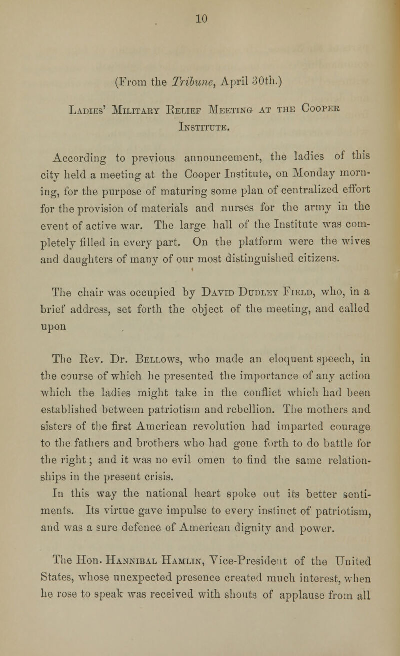 (From the Tribune, April 30th.) Ladies' Military Belief Meeting at the Cooper Institute. According to previous announcement, the ladies of this city held a meeting at the Cooper Institute, on Monday morn- ing, for the purpose of maturing some plan of centralized effort for the provision of materials and nurses for the army in the event of active war. The large hall of the Institute was com- pletely filled in every part. On the platform were the wives and daughters of many of our most distinguished citizens. The chair was occupied by David Dudley Field, who, in a brief address, set forth the object of the meeting, and called upon The Rev. Dr. Bellows, who made an eloquent speech, in the course of which he presented the importance of any action which the ladies might take in the conflict which had been established between patriotism and rebellion. The mothers and sisters of the first American revolution had imparted courage to the fathers and brothers who had gone forth to do battle for the right; and it was no evil omen to find the same relation- ships in the present crisis. In this way the national heart spoke out its better senti- ments. Its virtue gave impulse to every instinct of patriotism, and was a sure defence of American dignity and power. The Hon. Hannibal Hamlin, Vice-President of the United States, whose unexpected presence created much interest, when he rose to speak was received with shouts of applause from all
