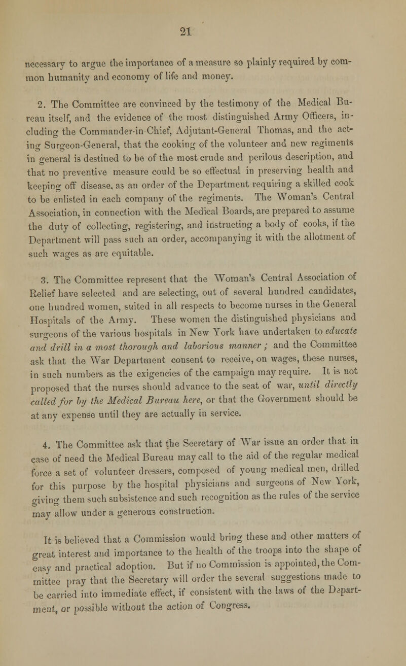 necessary to argue the importance of a mensure so plainly required by com- mon humanity and economy of life and money. 2. The Committee are convinced by the testimony of the Medical Bu- reau itself, and the evidence of the most distinguished Army Officers, in- cluding the Commander-in-Chief, Adjutant-General Thomas, and the act- ing Surgeon-General, that the cooking of the volunteer and new regiments in general is destined to be of the most crude and perilous description, and that no preventive measure could be so effectual in preserving health and keeping off disease, as an order of the Department requiring a skilled cook to be enlisted in each company of the regiments. The Woman's Central Association, in connection with the Medical Boards, are prepared to assume the duty of collecting, registering, and instructing a body of cooks, if the Department will pass such an order, accompanying it with the allotment of such wages as are equitable. 3. The Committee represent that the Woman's Central Association of Relief have selected and are selecting, out of several hundred candidates, one hundred women, suited in all respects to become nurses in the General Hospitals of the Army. These women the distinguished physicians and surgeons of the various hospitals in New York have undertaken to educate and drill in a most thorough and laborious manner ; and the Committee ask that the War Department consent to receive, on wages, these nurses, in such numbers as the exigencies of the campaign may require. It is not proposed that the nurses should advance to the seat of war, until directly called for by the Medical Bureau here, or that the Government should be at any expense until they are actually in service. 4. The Committee ask that the Secretary of War issue an order that in case of need the Medical Bureau may call to the aid of the regular medical force a set of volunteer dressers, composed of young medical men, drilled for this purpose by the hospital physicians and surgeons of New York, giving them such subsistence and such recognition as the rules of the service may allow under a generous construction. Tt is believed that a Commission would bring these and other matters of great interest and importance to the health of the troops into the shape of easy and practical adoption. But if no Commission is appointed, the Com- mittee pray that the Secretary will order the several suggestions made to be carried into immediate effect, if consistent with the laws of the Depart- ment, or possible without the action of Congress.