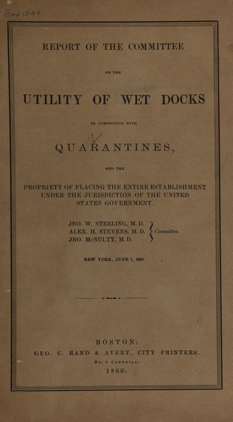 UTILITY OF WET DOCKS IN CONNKCTION WITH QUARANTINES, PROPRIETY OF PLACING THE ENTIRE ESTABLISHMENT UNDER THE JURISDICTION OF THE UNITED STATES GOVERNMENT. JNO. W. STERLING, M. D. ^ ALEX. H. STEVENS, M. D. > Committee. JNO. McNULTY, M. D. ) NEW YORK, JUNE 1, 1860 BOSTON: GEO. C. RAND & AVERY, CITY PRINTERS. NO. 3 COSKH1LL. 1860.