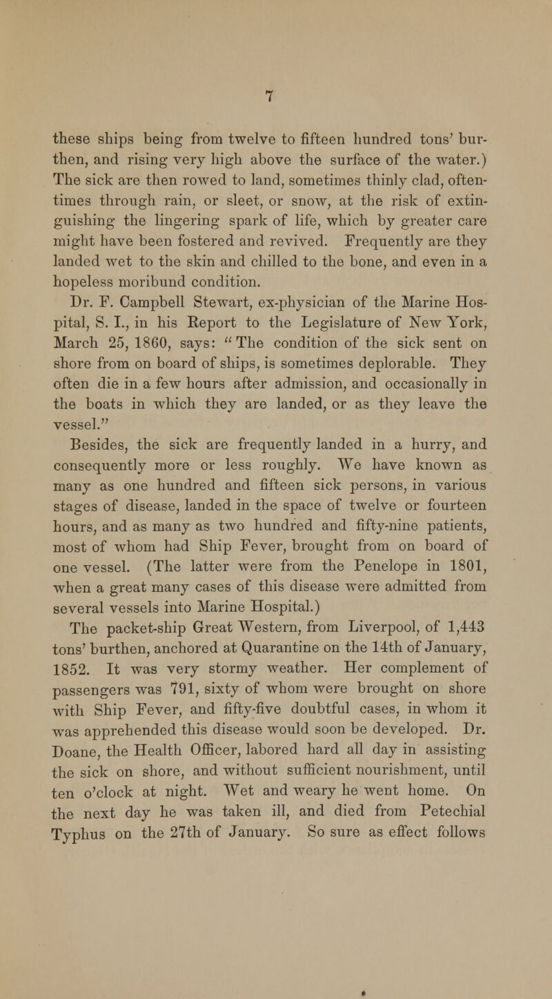 these ships being from twelve to fifteen hundred tons' bur- then, and rising very high above the surface of the water.) The sick are then rowed to land, sometimes thinly clad, often- times through rain, or sleet, or snow, at the risk of extin- guishing the lingering spark of life, which by greater care might have been fostered and revived. Frequently are they landed wet to the skin and chilled to the bone, and even in a hopeless moribund condition. Dr. F. Campbell Stewart, ex-physician of the Marine Hos- pital, S. I., in his Report to the Legislature of New York, March 25, 1860, says: The condition of the sick sent on shore from on board of ships, is sometimes deplorable. They often die in a few hours after admission, and occasionally in the boats in which they are landed, or as they leave the vessel. Besides, the sick are frequently landed in a hurry, and consequently more or less roughly. We have known as many as one hundred and fifteen sick persons, in various stages of disease, landed in the space of twelve or fourteen hours, and as many as two hundred and fifty-nine patients, most of whom had Ship Fever, brought from on board of one vessel. (The latter were from the Penelope in 1801, when a great many cases of this disease were admitted from several vessels into Marine Hospital.) The packet-ship Great Western, from Liverpool, of 1,443 tons' burthen, anchored at Quarantine on the 14th of January, 1852. It was very stormy weather. Her complement of passengers was 791, sixty of whom were brought on shore with Ship Fever, and fifty-five doubtful cases, in whom it was apprehended this disease would soon be developed. Dr. Doane, the Health Officer, labored hard all day in assisting the sick on shore, and without sufficient nourishment, until ten o'clock at night. Wet and weary he went home. On the next day he was taken ill, and died from Petechial Typhus on the 27th of January. So sure as effect follows