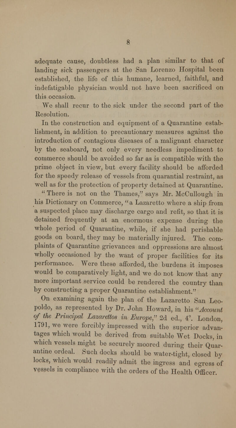 adequate cause, doubtless had a plan similar to that of landing sick passengers at the San Lorenzo Hospital been established, the life of this humane, learned, faithful, and indefatigable physician would not have been sacrificed on this occasion. We shall recur to the sick under the second part of the Resolution. In the construction and equipment of a Quarantine estab- lishment, in addition to precautionary measures against the introduction of contagious diseases of a malignant character by the seaboard, not only every needless impediment to commerce should be avoided so far as is compatible with the prime object in view, but every facility should be afforded for the speedy release of vessels from quarantial restraint, as well as for the protection of property detained at Quarantine. There is not on the Thames, says Mr. McCullough in his Dictionary on Commerce, a Lazaretto where a ship from a suspected place may discharge cargo and refit, so that it is detained frequently at an enormous expense during the whole period of Quarantine, while, if she had perishable goods on board, they may be materially injured. The com- plaints of Quarantine grievances and oppressions are almost wholly occasioned by the want of proper facilities for its performance. Were these afforded, the burdens it imposes would be comparatively light, and we do not know that any more important service could be rendered the country than by constructing a proper Quarantine establishment. On examining again the plan of the Lazaretto San Leo- poldo, as represented by Dr. John Howard, in his Account of the Principal Lazarettos in Europe, 2d ed., 4°. London 1791, we were forcibly impressed with the superior advan- tages which would be derived from suitable Wet Docks, in which vessels might be securely moored during their Quar- antine ordeal. Such docks should be water-tight, closed by locks, which would readily admit the ingress and egress of vessels in compliance with the orders of the Health Officer.