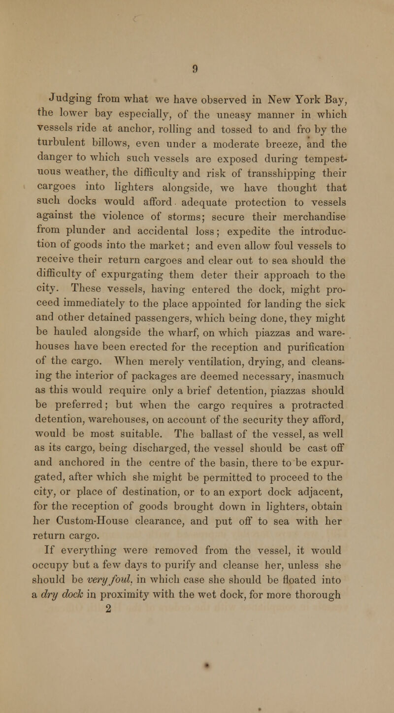 Judging from what we have observed in New York Bay, the lower bay especially, of* the uneasy manner in which vessels ride at anchor, rolling and tossed to and fro by the turbulent billows, even under a moderate breeze, and the danger to which such vessels are exposed during tempest- uous weather, the difficulty and risk of transshipping their cargoes into lighters alongside, we have thought that such docks would afford, adequate protection to vessels against the violence of storms; secure their merchandise from plunder and accidental loss; expedite the introduc- tion of goods into the market; and even allow foul vessels to receive their return cargoes and clear out to sea should the difficulty of expurgating them deter their approach to the city. These vessels, having entered the dock, might pro- ceed immediately to the place appointed for landing the sick and other detained passengers, which being done, they might be hauled alongside the wharf, on which piazzas and ware- houses have been erected for the reception and purification of the cargo. When merely ventilation, drying, and cleans- ing the interior of packages are deemed necessary, inasmuch as this would require only a brief detention, piazzas should be preferred; but when the cargo requires a protracted detention, warehouses, on account of the security they afford, would be most suitable. The ballast of the vessel, as well as its cargo, being discharged, the vessel should be cast off and anchored in the centre of the basin, there to be expur- gated, after which she might be permitted to proceed to the city, or place of destination, or to an export dock adjacent, for the reception of goods brought down in lighters, obtain her Custom-House clearance, and put off to sea with her return cargo. If everything were removed from the vessel, it would occupy but a few days to purify and cleanse her, unless she should be very foul, in which case she should be floated into a dry dock in proximity with the wet dock, for more thorough 2