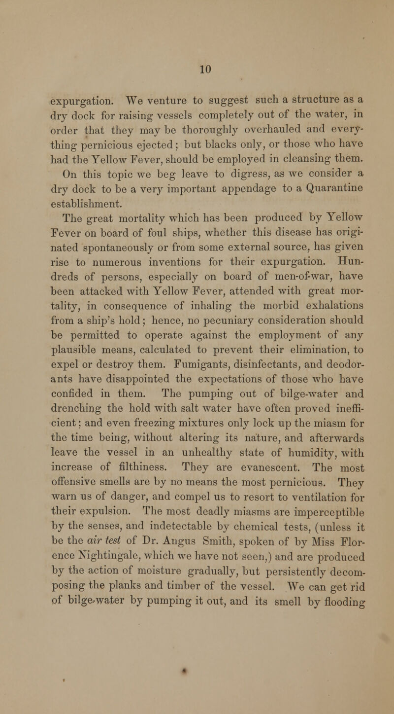expurgation. We venture to suggest such a structure as a dry dock for raising vessels completely out of the water, in order that they may be thoroughly overhauled and every- thing pernicious ejected; but blacks only, or those who have had the Yellow Fever, should be employed in cleansing them. On this topic we beg leave to digress, as we consider a dry dock to be a very important appendage to a Quarantine establishment. The great mortality which has been produced by Yellow Fever on board of foul ships, whether this disease has origi- nated spontaneously or from some external source, has given rise to numerous inventions for their expurgation. Hun- dreds of persons, especially on board of men-of-war, have been attacked with Yellow Fever, attended with great mor- tality, in consequence of inhaling the morbid exhalations from a ship's hold; hence, no pecuniary consideration should be permitted to operate against the employment of any plausible means, calculated to prevent their elimination, to expel or destroy them. Fumigants, disinfectants, and deodor- ants have disappointed the expectations of those who have confided in them. The pumping out of bilge-water and drenching the hold with salt water have often proved ineffi- cient ; and even freezing mixtures only lock up the miasm for the time being, without altering its nature, and afterwards leave the vessel in an unhealthy state of humidity, with increase of filthiness. They are evanescent. The most offensive smells are by no means the most pernicious. They warn us of danger, and compel us to resort to ventilation for their expulsion. The most deadly miasms are imperceptible by the senses, and indetectable by chemical tests, (unless it be the air (est of Dr. Angus Smith, spoken of by Miss Flor- ence Nightingale, which we have not seen,) and are produced by the action of moisture gradually, but persistently decom- posing the planks and timber of the vessel. We can get rid of bilge-water by pumping it out, and its smell by flooding