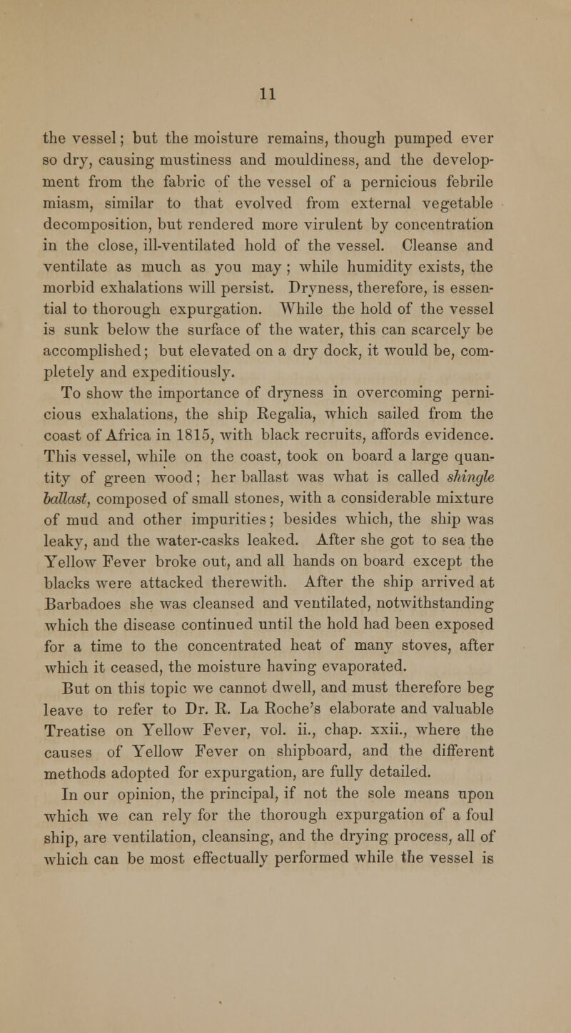 the vessel; but the moisture remains, though pumped ever so dry, causing mustiness and mouldiness, and the develop- ment from the fabric of the vessel of a pernicious febrile miasm, similar to that evolved from external vegetable decomposition, but rendered more virulent by concentration in the close, ill-ventilated hold of the vessel. Cleanse and ventilate as much as you may ; while humidity exists, the morbid exhalations will persist. Dryness, therefore, is essen- tial to thorough expurgation. While the hold of the vessel is sunk below the surface of the water, this can scarcely be accomplished; but elevated on a dry dock, it would be, com- pletely and expeditiously. To show the importance of dryness in overcoming perni- cious exhalations, the ship Regalia, which sailed from the coast of Africa in 1815, with black recruits, affords evidence. This vessel, while on the coast, took on board a large quan- tity of green wood; her ballast was what is called shingle ballast, composed of small stones, with a considerable mixture of mud and other impurities; besides which, the ship was leaky, and the water-casks leaked. After she got to sea the Yellow Fever broke out, and all hands on board except the blacks were attacked therewith. After the ship arrived at Barbadoes she was cleansed and ventilated, notwithstanding which the disease continued until the hold had been exposed for a time to the concentrated heat of many stoves, after which it ceased, the moisture having evaporated. But on this topic we cannot dwell, and must therefore beg leave to refer to Dr. R. La Roche's elaborate and valuable Treatise on Yellow Fever, vol. ii., chap, xxii., where the causes of Yellow Fever on shipboard, and the different methods adopted for expurgation, are fully detailed. In our opinion, the principal, if not the sole means upon which we can rely for the thorough expurgation of a foul ship, are ventilation, cleansing, and the drying process, all of which can be most effectually performed while the vessel is