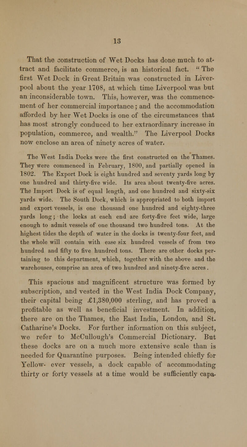 That the construction of Wet Docks has done much to at- tract and facilitate commerce, is an historical fact.  The first Wet Dock in Great Britain was constructed in Liver- pool about the year 1708, at which time Liverpool was but an inconsiderable town. This, however, was the commence- ment of her commercial importance; and the accommodation afforded by her Wet Docks is one of the circumstances that has most strongly conduced to her extraordinary increase in population, commerce, and wealth. The Liverpool Docks now enclose an area of ninety acres of water. The West India Docks were the first constructed on the Thames. They Were commenced in February, 1800, and partially opened in 1802. The Export Dock is eight hundred and seventy yards long by one hundred and thirty-five wide. Its area about twenty-five acres. The Import Dock is of equal length, and one hundred and sixty-six yards wide. The South Dock, which is appropriated to both import and export vessels, is one thousand one hundred and eighty-three yards long; the locks at each end are forty-five feet wide, large enough to admit vessels of one thousand two hundred tons. At the highest tides the depth of water in the docks is twenty-four feet, and the whole will contain with ease six hundred vessels of from two hundred and fifty to five hundred tons. There are other docks per- taining to this department, which, together with the above and the warehouses, comprise an area of two hundred and ninety-five acres . This spacious and magnificent structure was formed by subscription, and vested in the West India Dock Company, their capital being £1,380,000 sterling, and has proved a profitable as well as beneficial investment. In addition, there are on the Thames, the East India, London, and St. Catharine's Docks. For further information on this subject, we refer to McCullough's Commercial Dictionary. But these docks are on a much more extensive scale than is needed for Quarantine purposes. Being intended chiefly for Yellow- ever vessels, a dock capable of accommodating thirty or forty vessels at a time would be sufficiently capa-