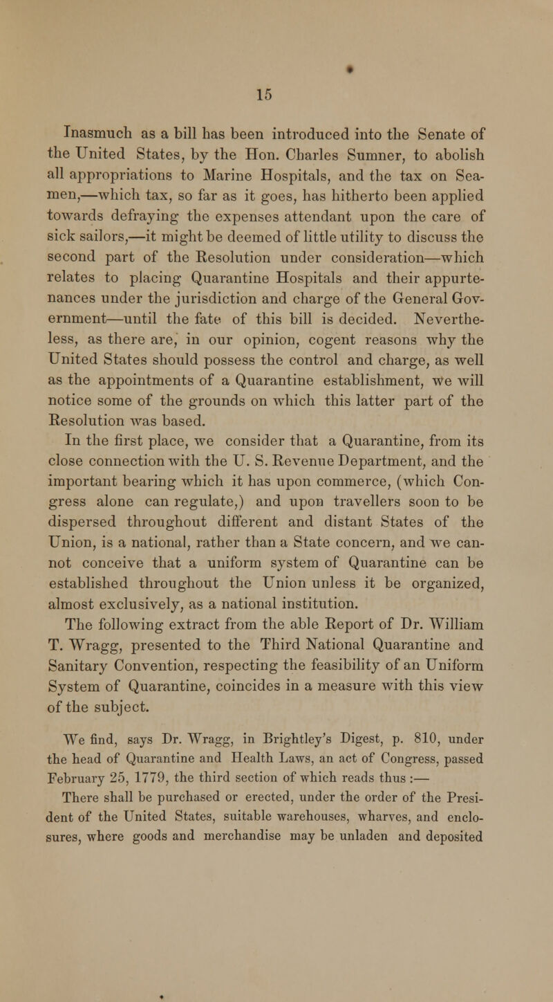 Inasmuch as a bill has been introduced into the Senate of the United States, by the Hon. Charles Sumner, to abolish all appropriations to Marine Hospitals, and the tax on Sea- men,—which tax, so far as it goes, has hitherto been applied towards defraying the expenses attendant upon the care of sick sailors,—it might be deemed of little utility to discuss the second part of the Resolution under consideration—which relates to placing Quarantine Hospitals and their appurte- nances under the jurisdiction and charge of the General Gov- ernment—until the fate of this bill is decided. Neverthe- less, as there are, in our opinion, cogent reasons why the United States should possess the control and charge, as well as the appointments of a Quarantine establishment, We will notice some of the grounds on which this latter part of the Resolution was based. In the first place, we consider that a Quarantine, from its close connection with the U. S. Revenue Department, and the important bearing which it has upon commerce, (which Con- gress alone can regulate,) and upon travellers soon to be dispersed throughout different and distant States of the Union, is a national, rather than a State concern, and we can- not conceive that a uniform system of Quarantine can be established throughout the Union unless it be organized, almost exclusively, as a national institution. The following extract from the able Report of Dr. William T. Wragg, presented to the Third National Quarantine and Sanitary Convention, respecting the feasibility of an Uniform System of Quarantine, coincides in a measure with this view of the subject. We find, says Dr. Wragg, in Brightley's Digest, p. 810, under the head of Quarantine and Health Laws, an act of Congress, passed February 25, 1779, the third section of which reads thus :— There shall be purchased or erected, under the order of the Presi- dent of the United States, suitable warehouses, wharves, and enclo- sures, where goods and merchandise may be unladen and deposited