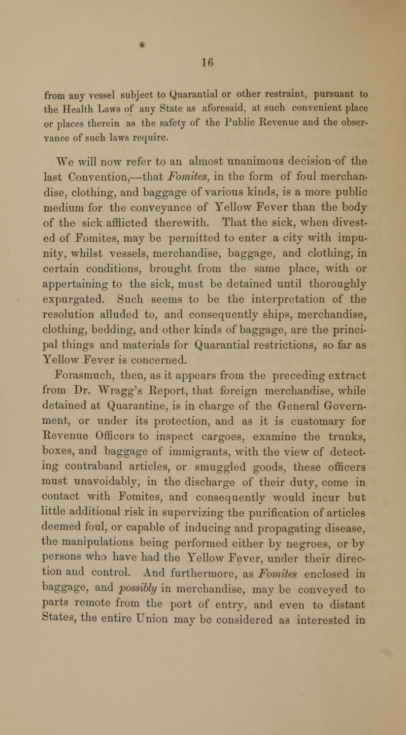from any vessel subject to Quarantial or other restraint, pursuant to the Health Laws of any State as aforesaid, at such convenient place or places therein as the safety of the Public Revenue and the obser- vance of such laws require. We will now refer to an almost unanimous decision-of the last Convention,—that Fomites, in the form of foul merchan- dise, clothing, and baggage of various kinds, is a more public medium for the conveyance of Yellow Fever than the body of the sick afflicted therewith. That the sick, when divest- ed of Fomites, may be permitted to enter a city with impu- nity, whilst vessels, merchandise, baggage, and clothing, in certain conditions, brought from the same place, with or appertaining to the sick, must be detained until thoroughly expurgated. Such seems to be the interpretation of the resolution alluded to, and consequently ships, merchandise, clothing, bedding, and other kinds of baggage, are the princi- pal things and materials for Quarantial restrictions, so far as Yellow Fever is concerned. Forasmuch, then, as it appears from the preceding extract from Dr. Wragg's Report, that foreign merchandise, while detained at Quarantine, is in charge of the General Govern- ment, or under its protection, and as it is customary for Revenue Officers to inspect cargoes, examine the trunks, boxes, and baggage of immigrants, with the view of detect- ing contraband articles, or smuggled goods, these officers must unavoidably, in the discharge of their duty, come in contact with Fomites, and consequently would incur but little additional risk in supervizing the purification of articles deemed foul, or capable of inducing and propagating disease, the manipulations being performed either by negroes, or by persons who have had the Yellow Fever, under their direc- tion and control. And furthermore, as Fomites enclosed in baggage, and possibly in merchandise, may be conveyed to parts remote from the port of entry, and even to distant States, the entire Union may be considered as interested in