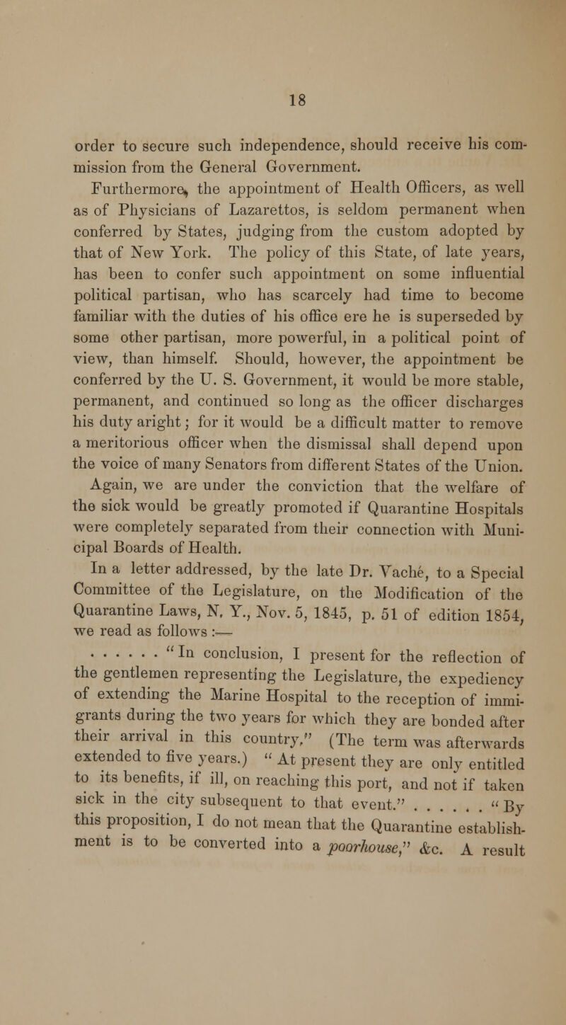 order to secure such independence, should receive his com- mission from the General Government. Furthermore^ the appointment of Health Officers, as well as of Physicians of Lazarettos, is seldom permanent when conferred by States, judging from the custom adopted by that of New York. The policy of this State, of late years, has been to confer such appointment on some influential political partisan, who has scarcely had time to become familiar with the duties of his office ere he is superseded by some other partisan, more powerful, in a political point of view, than himself. Should, however, the appointment be conferred by the U. S. Government, it would be more stable, permanent, and continued so long as the officer discharges his duty aright; for it would be a difficult matter to remove a meritorious officer when the dismissal shall depend upon the voice of many Senators from different States of the Union. Again, we are under the conviction that the welfare of the sick would be greatly promoted if Quarantine Hospitals were completely separated from their connection with Muni- cipal Boards of Health. In a letter addressed, by the late Dr. Vache, to a Special Committee of the Legislature, on the Modification of the Quarantine Laws, N. Y., Nov. 5, 1845, p. 51 of edition 1854, we read as follows :—  Iq conclusion, I present for the reflection of the gentlemen representing the Legislature, the expediency of extending the Marine Hospital to the reception of immi- grants during the two years for which they are bonded after their arrival in this country/' (The term was afterwards extended to five years.)  At present they are only entitled to its benefits, if ill, on reaching this port, and not if taken sick in the city subsequent to that event, By this proposition, I do not mean that the Quarantine 'establish- ment is to be converted into a poorhouse, &c. A result