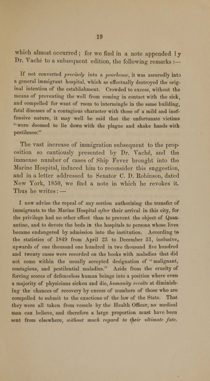 which almost occurred ; for we find in a note appended ly Dr. Vache to a subsequent edition, the following remarks :— If not converted precisely into a poorhouse, it was assuredly into a general immigrant hospital, which as effectually destroyed the orig- inal intention of the establishment. Crowded to excess, without the means of preventing the well from coming in contact with the sick, and compelled for want of room to intermingle in the same building, fatal diseases of a contagious character with those of a mild and inof- fensive nature, it may well be said that the unfortunate victims were doomed to lie down with the plague and shake hands with pestilence. The vast increase of immigration subsequent to the prop- osition so cautiously presented by Dr. Vache', and the immense number of cases of Ship Fever brought into the Marine Hospital, induced him to reconsider this suggestion, and in a letter addressed to Senator C. D. Robinson, dated New York, 1850, we find a note in which he revokes it. Thus he writes: — I now advise the repeal of any section authorizing the transfer of immigrants to the Marine Hospital after their arrival in this city, for the privilege had no other effect than to prevent the object of Quar- antine, and to devote the beds in the hospitals to persons whose lives became endangered by admission into the institution. According to the statistics of 1849 from April 23 to December 31, inclusive, upwards of one thousand one hundred in two thousand five hundred and twenty cases were recorded on the books with maladies that did not come within the usually accepted designation of  malignant, contagious, and pestilential maladies. Aside from the cruelty of forcing scores of defenceless human beings into a position where even a majority of physicians sicken and die, humanity revolts at diminish- ing the chances of recovery by excess of numbers of those who are compelled to submit to the exactions of the law of the State. That they were all taken from vessels by the Health Officer, no medical man can believe, and therefore a large proportion must have been sent from elsewhere, without much regard to their ultimate fate.