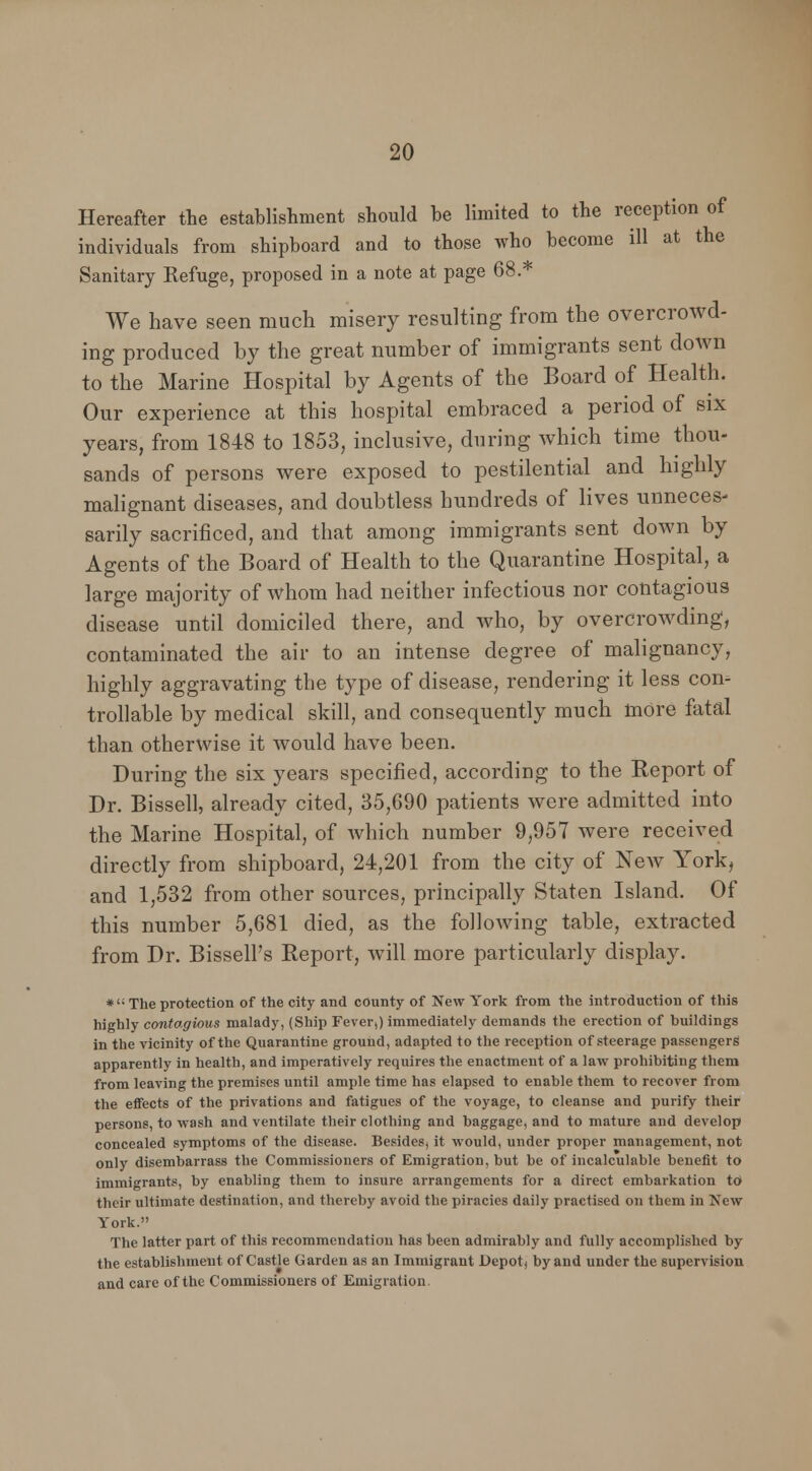 Hereafter the establishment should he limited to the reception of individuals from shipboard and to those who become ill at the Sanitary Refuge, proposed in a note at page 68.* We have seen much misery resulting from the overcrowd- ing produced by the great number of immigrants sent down to the Marine Hospital by Agents of the Board of Health. Our experience at this hospital embraced a period of six years, from 1848 to 1853, inclusive, during which time thou- sands of persons were exposed to pestilential and highly malignant diseases, and doubtless hundreds of lives unneces- sarily sacrificed, and that among immigrants sent down by Agents of the Board of Health to the Quarantine Hospital, a large majority of whom had neither infectious nor contagious disease until domiciled there, and who, by overcrowding, contaminated the air to an intense degree of malignancy, highly aggravating the type of disease, rendering it less con- trollable by medical skill, and consequently much more fatal than otherwise it would have been. During the six years specified, according to the Report of Dr. Bissell, already cited, 35,690 patients were admitted into the Marine Hospital, of which number 9,957 were received directly from shipboard, 24,201 from the city of New York, and 1,532 from other sources, principally Staten Island. Of this number 5,681 died, as the following table, extracted from Dr. Bissell's Report, will more particularly display. *': The protection of the city and county of New York from the introduction of this highly contagious malady, (Ship Fever,) immediately demands the erection of buildings in the vicinity of the Quarantine ground, adapted to the reception of steerage passengers apparently in health, and imperatively requires the enactment of a law prohibiting them from leaving the premises until ample time has elapsed to enable them to recover from the effects of the privations and fatigues of the voyage, to cleanse and purify their persons, to wash and ventilate their clothing and baggage, and to mature and develop concealed symptoms of the disease. Besides) it would, under proper management, not only disembarrass the Commissioners of Emigration, but be of incalculable benefit to immigrants, by enabling them to insure arrangements for a direct embarkation to their ultimate destination, and thereby avoid the piracies daily practised on them in New York. The latter part of this recommendation has been admirably and fully accomplished by the establishment of Castle Garden as an Immigrant Depot) by and under the supervision and care of the Commissioners of Emigration