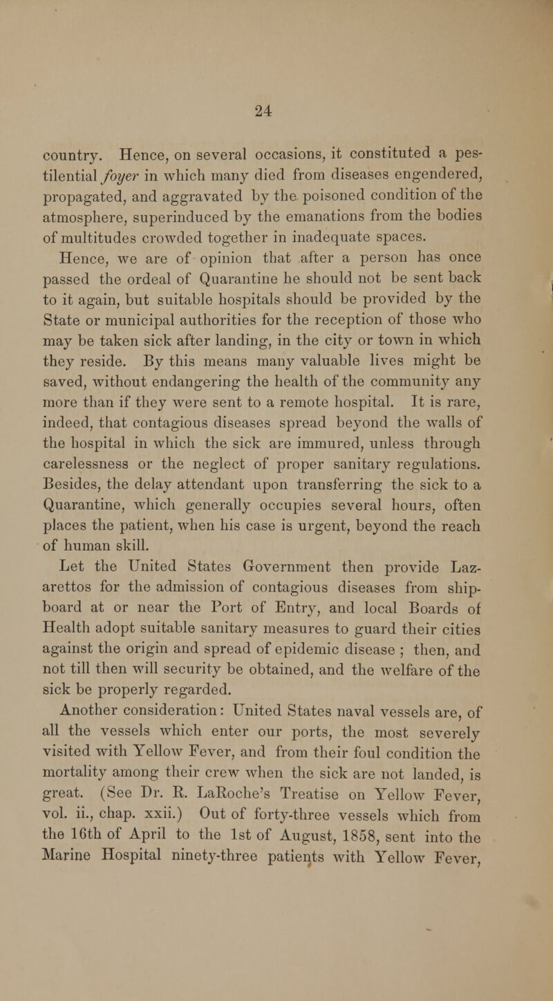 country. Hence, on several occasions, it constituted a pes- tilential foyer in which many died from diseases engendered, propagated, and aggravated by the poisoned condition of the atmosphere, superinduced by the emanations from the bodies of multitudes crowded together in inadequate spaces. Hence, we are of opinion that after a person has once passed the ordeal of Quarantine he should not be sent back to it again, but suitable hospitals should be provided by the State or municipal authorities for the reception of those who may be taken sick after landing, in the city or town in which they reside. By this means many valuable lives might be saved, without endangering the health of the community any more than if they were sent to a remote hospital. It is rare, indeed, that contagious diseases spread beyond the walls of the hospital in which the sick are immured, unless through carelessness or the neglect of proper sanitary regulations. Besides, the delay attendant upon transferring the sick to a Quarantine, which generally occupies several hours, often places the patient, when his case is urgent, beyond the reach of human skill. Let the United States Government then provide Laz- arettos for the admission of contagious diseases from ship- board at or near the Port of Entry, and local Boards of Health adopt suitable sanitary measures to guard their cities against the origin and spread of epidemic disease ; then, and not till then will security be obtained, and the welfare of the sick be properly regarded. Another consideration: United States naval vessels are, of all the vessels which enter our ports, the most severely visited with Yellow Fever, and from their foul condition the mortality among their crew when the sick are not landed, is great. (See Dr. R. LaRoche's Treatise on Yellow Fever, vol. ii., chap, xxii.) Out of forty-three vessels which from the 16th of April to the 1st of August, 1858, sent into the Marine Hospital ninety-three patients with Yellow Fever,