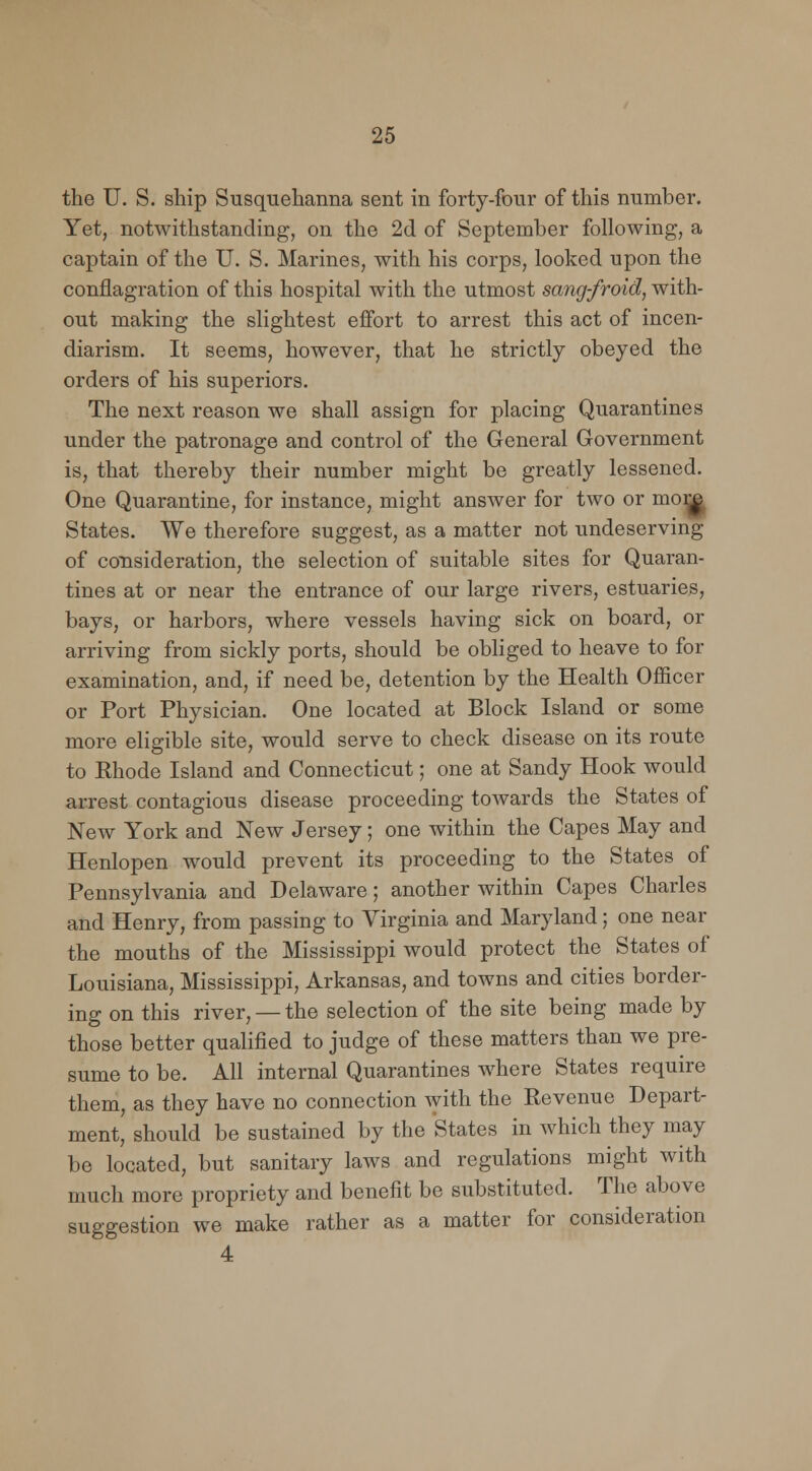 the U. S. ship Susquehanna sent in forty-four of this number. Yet, notwithstanding, on the 2d of September following, a captain of the U. S. Marines, with his corps, looked upon the conflagration of this hospital with the utmost sang-froid, with- out making the slightest effort to arrest this act of incen- diarism. It seems, however, that he strictly obeyed the orders of his superiors. The next reason we shall assign for placing Quarantines under the patronage and control of the General Government is, that thereby their number might be greatly lessened. One Quarantine, for instance, might answer for two or mom States. We therefore suggest, as a matter not undeserving of consideration, the selection of suitable sites for Quaran- tines at or near the entrance of our large rivers, estuaries, bays, or harbors, where vessels having sick on board, or arriving from sickly ports, should be obliged to heave to for examination, and, if need be, detention by the Health Officer or Port Physician. One located at Block Island or some more eligible site, would serve to check disease on its route to Rhode Island and Connecticut; one at Sandy Hook would arrest contagious disease proceeding towards the States of New York and New Jersey; one within the Capes May and Henlopen would prevent its proceeding to the States of Pennsylvania and Delaware; another within Capes Charles and Henry, from passing to Virginia and Maryland; one near the mouths of the Mississippi would protect the States of Louisiana, Mississippi, Arkansas, and towns and cities border- ing on this river, —the selection of the site being made by those better qualified to judge of these matters than we pre- sume to be. All internal Quarantines where States require them, as they have no connection with the Revenue Depart- ment, should be sustained by the States in which they may be located, but sanitary laws and regulations might with much more propriety and benefit be substituted. The above suggestion we make rather as a matter for consideration 4