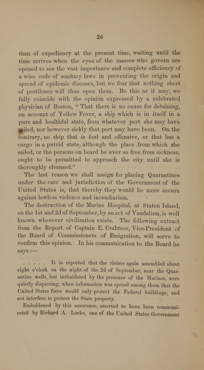 than of expediency at the present time, waiting until the time arrives when the eyes of the masses who govern are opened to see the vast importance and complete efficiency of a wise code of sanitary laws in preventing the origin and spread of epidemic diseases, but we fear that nothing short of pestilence will thus open them. Be this as it may, we fully coincide with the opinion expressed by a celebrated physician of Boston,  That there is no cause for detaining, on account of Yellow Fever, a ship which is in itself in a pure and healthful state, from whatever port she may have ^dled, nor however sickly that port may have been. On the contrary, no ship that is foul and offensive, or that has a cargo in a putrid state, although the place from which she sailed, or the persons on board be ever so free from sickness, ought to be permitted to approach the city until she is thoroughly cleansed. The last reason we shall assign for placing Quarantines under the care and jurisdiction of the Government of the United States is, that thereby they would be more secure against lawless violence and incendiarism. ■ The destruction of the Marine Hospital, at Staten Island, on the 1st and 2d of September, by an act of Vandalism, is well known wherever civilization exists. The following extract from the Report of Captain E. Crabtree, Vice-President of the Board of Commissioners of Emigration, will serve to confirm this opinion. In his communication to the Board he says:— It is reported that the rioters again assembled about eight o'clock on the night of the 2d of September, near the Quar- antine walls, but intimidated by the presence of the Marines were quietly dispersing, when information was spread among them that the United States force would only protect the Federal buildings and not interfere to protect the State property. Emboldened by this assurance, asserted to have been communi- cated by Richard A. Locke, one of the United States Government