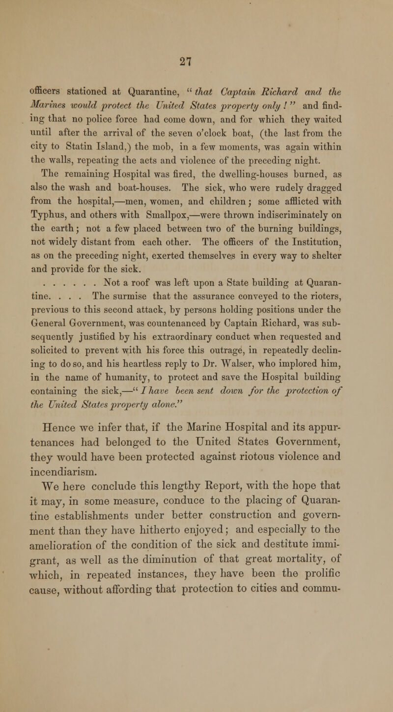 officers stationed at Quarantine,  that Captain Richard and the Marines would protect the United States property only !  and find- ing that no police force had come down, and for which they waited until after the arrival of the seven o'clock boat, (the last from the city to Statin Island,) the mob, in a few moments, was again within the walls, repeating the acts and violence of the preceding night. The remaining Hospital was fired, the dwelling-houses burned, as also the wash and boat-houses. The sick, who were rudely dragged from the hospital,—men, women, and children; some afflicted with Typhus, and others with Smallpox,—were thrown indiscriminately on the earth; not a few placed between two of the burning buildings, not widely distant from each other. The officers of the Institution, as on the preceding night, exerted themselves in every way to shelter and provide for the sick. Not a roof was left upon a State building at Quaran- tine. . . . The surmise that the assurance conveyed to the rioters, previous to this second attack, by persons holding positions under the General Government, was countenanced by Captain Richard, was sub- sequently justified by his extraordinary conduct when requested and solicited to prevent with his force this outrage, in repeatedly declin- ing to do so, and his heartless reply to Dr. Walser, who implored him, in the name of humanity, to protect and save the Hospital building containing the sick,— I have been sent down for the protection of the United States property alone. Hence we infer that, if the Marine Hospital and its appur- tenances had belonged to the United States Government, they would have been protected against riotous violence and incendiarism. We here conclude this lengthy Report, with the hope that it may, in some measure, conduce to the placing of Quaran- tine establishments under better construction and govern- ment than they have hitherto enjoyed; and especially to the amelioration of the condition of the sick and destitute immi- grant, as well as the diminution of that great mortality, of which, in repeated instances, they have been the prolific cause, without affording that protection to cities and commu-