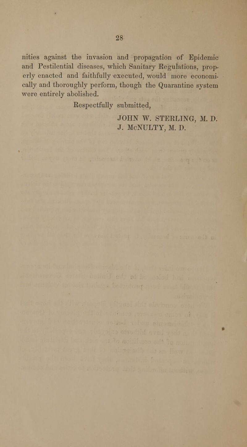 nities against the invasion and propagation of Epidemic and Pestilential diseases, which Sanitary Regulations, prop- erly enacted and faithfully executed, would more economi- cally and thoroughly perform, though the Quarantine system were entirely abolished. Respectfully submitted, JOHN W. STERLING, M. D. J. McNULTY, M. D.