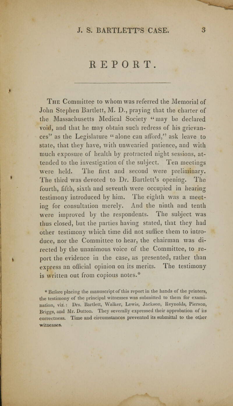 REPORT. The Committee to whom was referred the Memorial of John Stephen Bartlett, M. D., praying that the charter of the Massachusetts Medical Society  may be declared void, and that he may obtain such redress of his grievan- ces as the Legislature  alone can afford, ask leave to state, that they have, with unwearied patience, and with much exposure of health by protracted night sessions, at- tended to the investigation of the subject. Ten meetings were held. The first and second were preliminary. The third was devoted to Dr. Bartlett's opening. The fourth, fifth, sixth and seventh were occupied in hearing testimony introduced by him. The eighth was a meet- ing for consultation merely. And the ninth and tenth were improved by the respondents. The subject was thus closed, but the parties having stated, that they had other testimony which time did not suffice them to intro- duce, nor the Committee to hear, the chairman was di- rected by the unanimous voice of the Committee, to re- port the evidence in the case, as presented, rather than express an official opinion on its merits. The testimony is written out from copious notes.* * Before placing the manuscript of this report in the hands of the printers, the testimony of the principal witnesses was submitted to them for exami- nation, viz.: Brs. Bartlett, Walker, Lewis, Jackson, Reynolds, Pierson, Brio^s and Mr. Button. They severally expressed their approbation of its correctness. Time and circumstances prevented its submittal to the other witnesses.