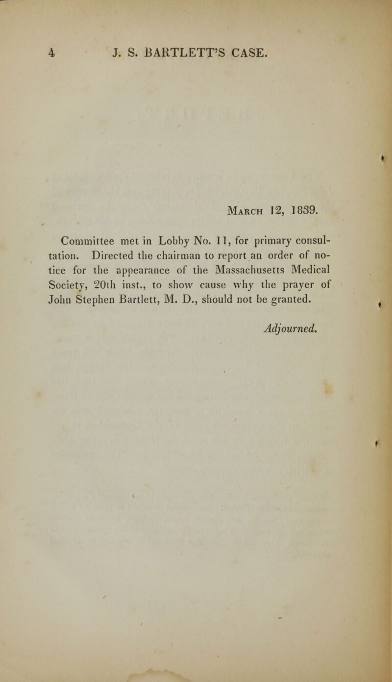 March 12, 1839. Committee met in Lobby No. 11, for primary consul- tation. Directed the chairman to report an order of no- tice for the appearance of the Massachusetts Medical Society, 20th inst., to show cause why the prayer of John Stephen Bartlett, M. D., should not be granted. Adjourned.