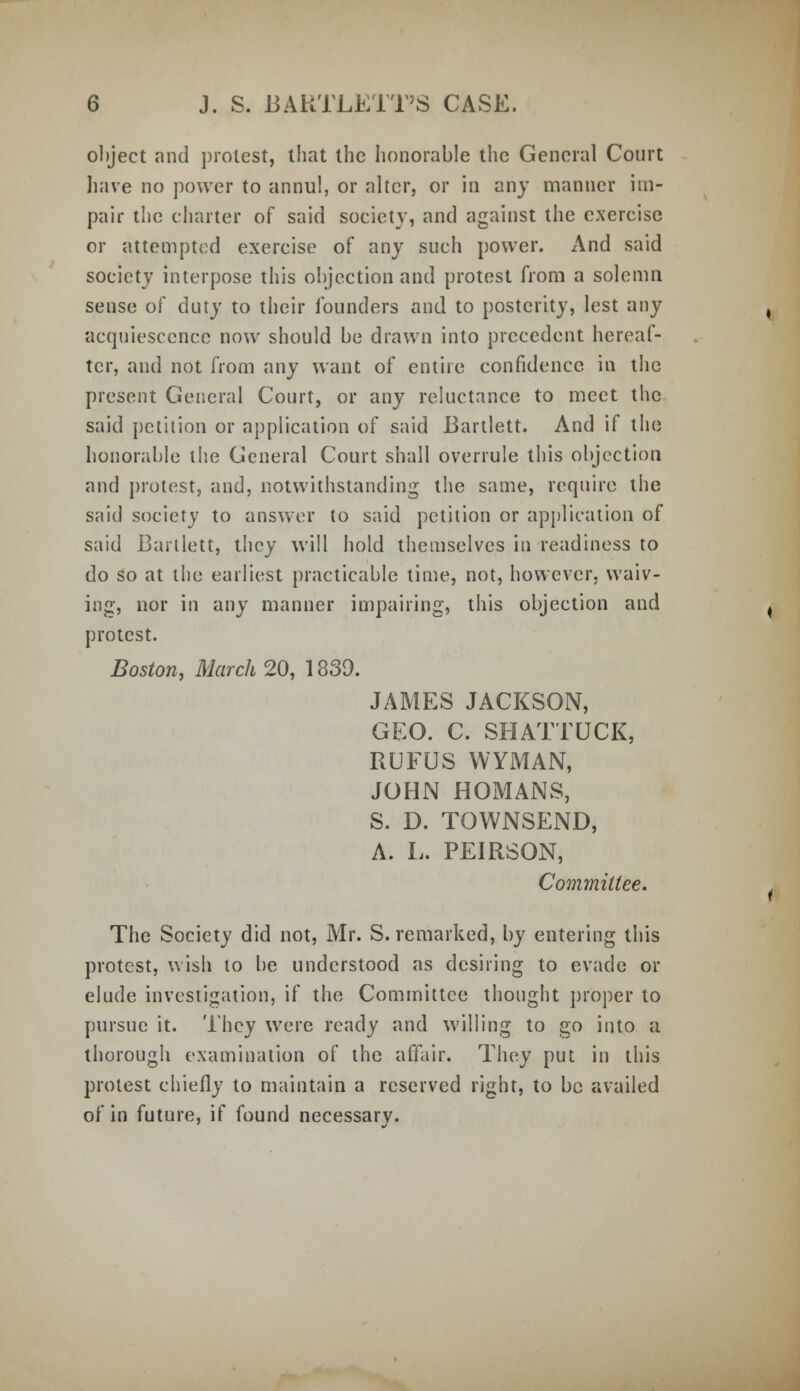 object and protest, that the honorable the General Court have no power to annul, or alter, or in any manner im- pair the charter of said society, and against the exercise or attempted exercise of any such power. And said society interpose this objection and protest from a solemn sense of duty to their founders and to posterity, lest any acquiescence now should be drawn into precedent hereaf- ter, and not from any want of entire confidence in the present General Court, or any reluctance to meet the said petition or application of said Bartlett. And if the honorable the General Court shall overrule this objection and protest, and, notwithstanding the same, require the said society to answer to said petition or application of said Bartlett, they will hold themselves in readiness to do so at the earliest practicable time, not, however, waiv- ing, nor in any manner impairing, this objection and protest. Boston, March 20, 1839. JAMES JACKSON, GEO. C. SHATTUCK, RUFUS WYMAN, JOHN HOMANS, S. D. TOWNSEND, A. L. PEIRSON, Committee. The Society did not, Mr. S. remarked, by entering this protest, wish to be understood as desiring to evade or elude investigation, if the Committee thought proper to pursue it. They were ready and willing to go into a thorough examination of the affair. They put in this protest chiefly to maintain a reserved right, to be availed of in future, if found necessary.