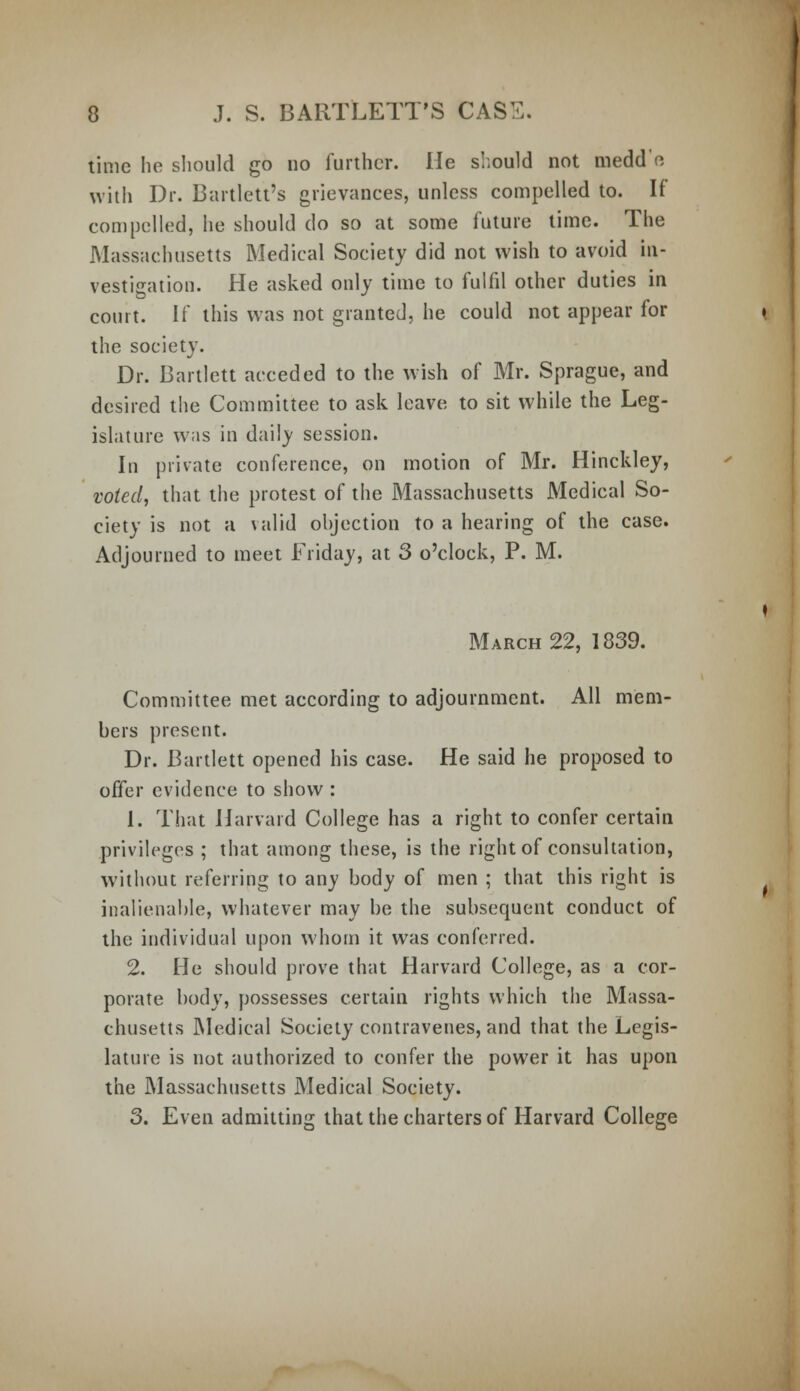 time he should go no further. He should not medd'e with Dr. Bartlett's grievances, unless compelled to. If compelled, he should do so at some future time. The Massachusetts Medical Society did not wish to avoid in- vestigation. He asked only time to fulfil other duties in court. If this was not granted, he could not appear for the society. Dr. Bartlett acceded to the wish of Mr. Sprague, and desired the Committee to ask leave to sit while the Leg- islature was in daily session. In private conference, on motion of Mr. Hinckley, voted, that the protest of the Massachusetts Medical So- ciety is not a valid objection to a hearing of the case. Adjourned to meet Friday, at 3 o'clock, P. M. March 22, 1839. Committee met according to adjournment. All mem- bers present. Dr. Bartlett opened his case. He said he proposed to offer evidence to show : 1. That Harvard College has a right to confer certain privileges ; that among these, is the right of consultation, without referring to any body of men ; that this right is inalienable, whatever may be the subsequent conduct of the individual upon whom it was conferred. 2. He should prove that Harvard College, as a cor- porate body, possesses certain rights which the Massa- chusetts Medical Society contravenes, and that the Legis- lature is not authorized to confer the power it has upon the Massachusetts Medical Society. 3. Even admitting that the charters of Harvard College