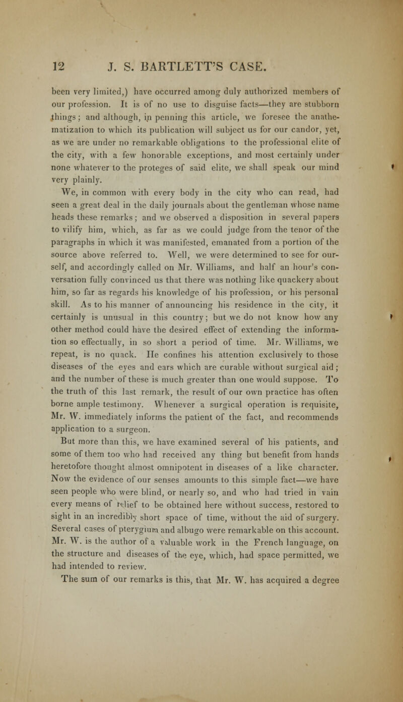 been very limited,) have occurred among duly authorized members of our profession. It is of no use to disguise facts—they are stubborn things ; and although, in penning this article, we foresee the anathe- matization to which its publication will subject us for our candor, yet, as we are under no remarkable obligations to the professional elite of the city, with a few honorable exceptions, and most certainly under none whatever to the proteges of said elite, we shall speak our mind very plainly. We, in common with every body in the city who can read, had seen a great deal in the daily journals about the gentleman whose name heads these remarks; and we observed a disposition in several papers to vilify him, which, as far as we could judge from the tenor of the paragraphs in which it was manifested, emanated from a portion of the source above referred to. Well, we were determined to see for our- self, and accordingly called on Mr. Williams, and half an hour's con- versation fully convinced us that there was nothing like quackery about him, so far as regards his knowledge of his profession, or his personal skill. As to his manner of announcing his residence in the city, it certainly is unusual in this country; but we do not know how any other method could have the desired effect of extending the informa- tion so effectually, in so short a period of time. Mr. Williams, we repeat, is no quack. He confines his attention exclusively to those diseases of the eyes and ears which are curable without surgical aid ; and the number of these is much greater than one would suppose. To the truth of this last remark, the result of our own practice has often borne ample testimony. Whenever a surgical operation is requisite, Mr. W. immediately informs the patient of the fact, and recommends application to a surgeon. But more than this, we have examined several of his patients, and some of them too who had received any thing but benefit from hands heretofore thought almost omnipotent in diseases of a like character. Now the evidence of our senses amounts to this simple fact—we have seen people who were blind, or nearly so, and who had tried in vain every means of relief to be obtained here without success, restored to sight in an incredibly short space of time, without the aid of surgery. Several cases of pterygium and albugo were remarkable on this account. Mr. W. is the author of a v&luable work in the French language, on the structure and diseases of the eye, which, had space permitted, we had intended to review. The sum of our remarks is this, that Mr. W. has acquired a degree