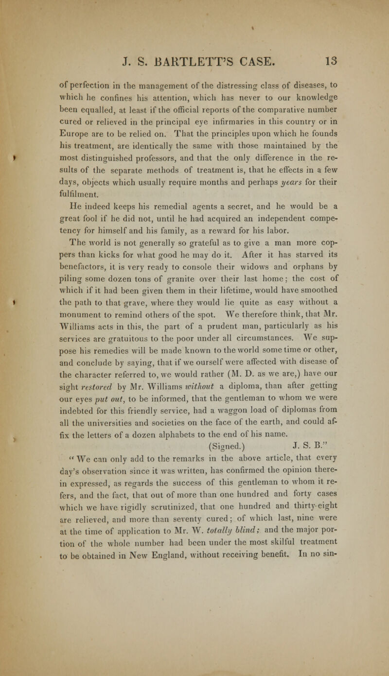 of perfection in the management of the distressing class of diseases, to which he confines his attention, which has never to our knowledge been equalled, at least if the official reports of the comparative number cured or relieved in the principal eye infirmaries in this country or in Europe are to be relied on. That the principles upon which he founds his treatment, are identically the same with those maintained by the most distinguished professors, and that the only difference in the re- sults of the separate methods of treatment is, that he effects in a few days, objects which usually require months and perhaps years for their fulfilment. He indeed keeps his remedial agents a secret, and he would be a great fool if he did not, until he had acquired an independent compe- tency for himself and his family, as a reward for his labor. The world is not generally so grateful as to give a man more cop- pers than kicks for what good he may do it. After it has starved its benefactors, it is very ready to console their widows and orphans by piling some dozen tons of granite over their last home; the cost of which if it had been given them in their lifetime, would have smoothed the path to that grave, where they would lie quite as easy without a monument to remind others of the spot. We therefore think, that Mr. Williams acts in this, the part of a prudent man, particularly as his services arc gratuitous to the poor under all circumstances. We sup- pose his remedies will be made known to the world sometime or other, and conclude by saying, that if we ourself were affected with disease of the character referred to, we would rather (M. D. as we are,) have our sight restored by Mr. Williams icithout a diploma, than after getting our eyes put out, to be informed, that the gentleman to whom we were indebted for this friendly service, had a waggon load of diplomas from all the universities and societies on the face of the earth, and could af- fix the letters of a dozen alphabets to the end of his name. (Signed.) J. S. B.  We can only add to the remarks in the above article, that every day's observation since it was written, has confirmed the opinion there- in expressed, as regards the success of this gentleman to whom it re- fers, and the fact, that out of more than one hundred and forty cases which we have rigidly scrutinized, that one hundred and thirty-eight are relieved, and more than seventy cured; of which last, nine were at the time of application to Mr. W. totally blind; and the major por- tion of the whole number had been under the most skilful treatment to be obtained in New England, without receiving benefit. In no sin-