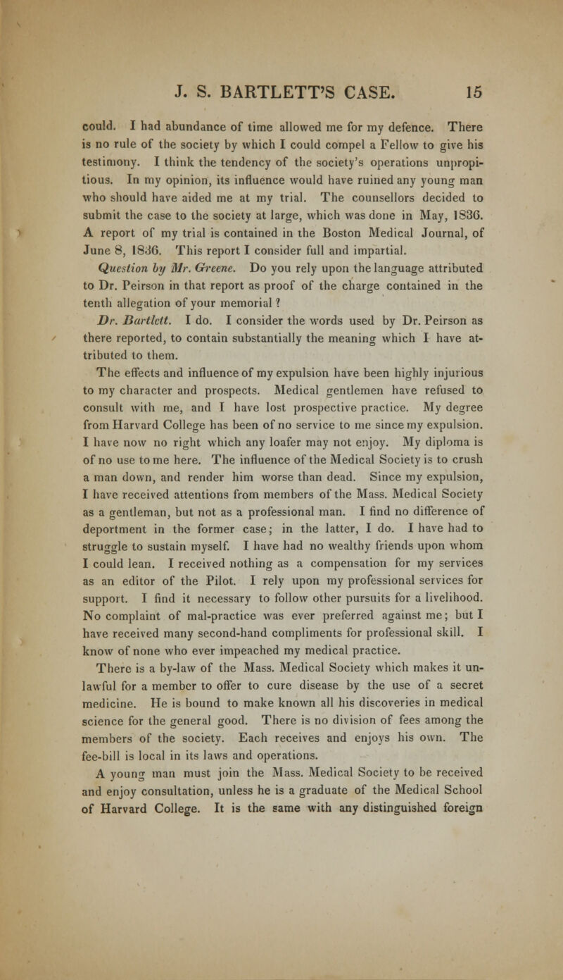 could. I had abundance of time allowed me for my defence. There is no rule of the society by which I could compel a Fellow to give his testimony. I think the tendency of the society's operations unpropi- tious. In my opinion, its influence would have ruined any young man who should have aided me at my trial. The counsellors decided to submit the case to the society at large, which was done in May, 1836. A report of my trial is contained in the Boston Medical Journal, of June 8, 1836. This report I consider full and impartial. Question by Mr. Greene. Do you rely upon the language attributed to Dr. Peirson in that report as proof of the charge contained in the tenth allegation of your memorial 1 Dr. Bartlcit. I do. I consider the words used by Dr. Peirson as there reported, to contain substantially the meaning which I have at- tributed to them. The effects and influence of my expulsion have been highly injurious to my character and prospects. Medical gentlemen have refused to consult with me, and I have lost prospective practice. My degree from Harvard College has been of no service to me since my expulsion. I have now no right which any loafer may not enjoy. My diploma is of no use tome here. The influence of the Medical Society is to crush a man down, and render him worse than dead. Since my expulsion, I have received attentions from members of the Mass. Medical Society as a gentleman, but not as a professional man. I find no difference of deportment in the former case; in the latter, I do. I have had to struggle to sustain myself. I have had no wealthy friends upon whom I could lean. I received nothing as a compensation for my services as an editor of the Pilot. I rely upon my professional services for support. I find it necessary to follow other pursuits for a livelihood. No complaint of mal-practice was ever preferred against me; but I have received many second-hand compliments for professional skill. I know of none who ever impeached my medical practice. There is a by-law of the Mass. Medical Society which makes it un- lawful for a member to offer to cure disease by the use of a secret medicine. He is bound to make known all his discoveries in medical science for the general good. There is no division of fees among the members of the society. Each receives and enjoys his own. The fee-bill is local in its laws and operations. A young man must join the Mass. Medical Society to be received and enjoy consultation, unless he is a graduate of the Medical School of Harvard College. It is the same with any distinguished foreign