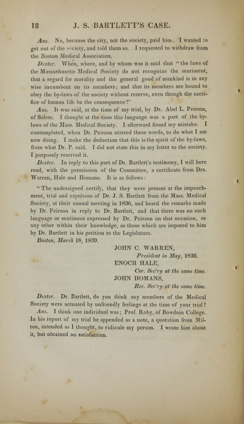 Arts. No, because the city, not the society, paid him. I wanted to get out of the ^ciety, and told them so. I requested to withdraw from the Boston Medical Association. Dexter. When, where, and by whom was it said that the laws of the Massachusetts Medical Society do not recognize the sentiment, that a regard for morality and the general good of mankind is in any wise incumbent on its members; and that its members are bound to obey the by-laws of the society without reserve, even though the sacri- fice of human life be the consequence? Aits. It was said, at the time of my trial, by Dr. Abel L. Peirson, of Salem. I thought at the time this language was a part of the by- laws of the Mass. Medical Society. I afterward found my mistake. I contemplated, when Dr. Peirson uttered these words, to do what I am now doing. I make the deduction that this is the spirit of the by-laws, from what Dr. P. said. I did not state this in my letter to the society. I purposely reserved it. Dexter. In reply to this part of Dr. Bartlett's testimony, I will here read, with the permission of the Committee, a certificate from Drs. Warren, Hale and Homans. It is as follows:  The undersigned certify, that they were present at the impeach- ment, trial and expulsion of Dr. J. S. Bartlett from the Mass. Medical Society, at their annual meeting in 1836, and heard the remarks made by Dr. Peirson in reply to Dr. Bartlett, and that there was no such language or sentiment expressed by Dr. Peirson on that occasion, or any other within their knowledge, as those which are imputed to him by Dr. Bartlett in his petition to the Legislature. Boston, March 18, 1839. JOHN C. WARREN, President in May, 1836. ENOCH HALE, Cor. Sec'ry at the same time. JOHN HOMANS, Rec. Sec'ry at the same time. Dexter. Dr. Bartlett, do you think any members of the Medical Society were actuated by unfriendly feelings at the time of your trial? Ans. I think one individual was ; Prof. Roby, of Bowdoin College. In his report of my trial he appended as a note, a quotation from Mil- ton, intended as I thought, to ridicule my person. I wrote him about it, but obtained no satisfaction.