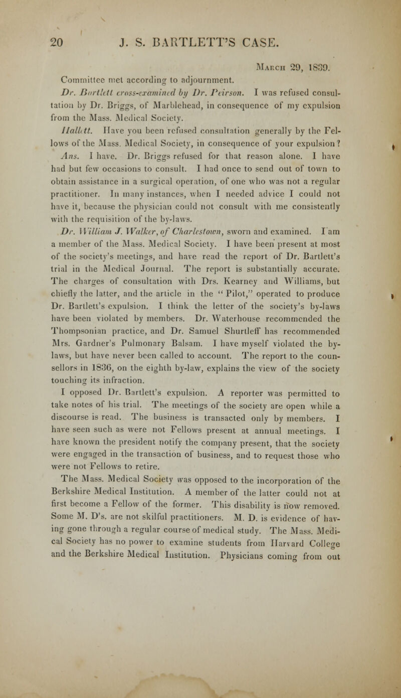 Mahch 29, 1839. Committee met according to adjournment. Dr. Bartlttt cross-examined by Dr. Piirson. I was refused consul- tation by Dr. Briggs, of Marblehead, in consequence of my expulsion from the Mass. Medical Society. UalLtt. Have you been refused consultation generally by the Fel- lows of the Mass. Medical Society, in consequence of your expulsion? Ans. I have. Dr. Briggs refused for that reason alone. I have had but few occasions to consult. I had once to send out of town to obtain assistance in a surgical operation, of one who was not a regular practitioner. In many instances, when I needed advice I could not have it, because the physician could not consult with me consistently with the requisition of the by-laws. Dr. William J. Walker, of Chariest own, sworn and examined. I am a member of the Mass. Medical Society. I have been present at most of the society's meetings, and have read the report of Dr. Bartlett's trial in the Medical Journal. The report is substantially accurate. The charges of consultation with Drs. Kearney and Williams, but chiefly the latter, and the article in the  Pilot, operated to produce Dr. Bartlett's expulsion. I think the letter of the society's by-laws have been violated by members. Dr. Waterhouse recommended the Thompsonian practice, and Dr. Samuel Shurtleff has recommended Mrs. Gardner's Pulmonary Balsam. I have myself violated the by- laws, but have never been called to account. The report to the coun- sellors in 1836, on the eighth by-law, explains the view of the society touching its infraction. I opposed Dr. Bartlett's expulsion. A reporter was permitted to take notes of his trial. The meetings of the society are open while a discourse is read. The business is transacted only by members. I have seen such as were not Fellows present at annual meetings. I have known the president notify the company present, that the society were engaged in the transaction of business, and to request those who were not Fellows to retire. The Mass. Medical Society was opposed to the incorporation of the Berkshire Medical Institution. A member of the latter could not at first become a Fellow of the former. This disability is now removed. Some M. D's. are not skilful practitioners. M. D. is evidence of hav- ing gone through a regular course of medical study. The Mass. Medi- cal Society has no power to examine students from Harvard College and the Berkshire Medical Institution. Physicians coming from out