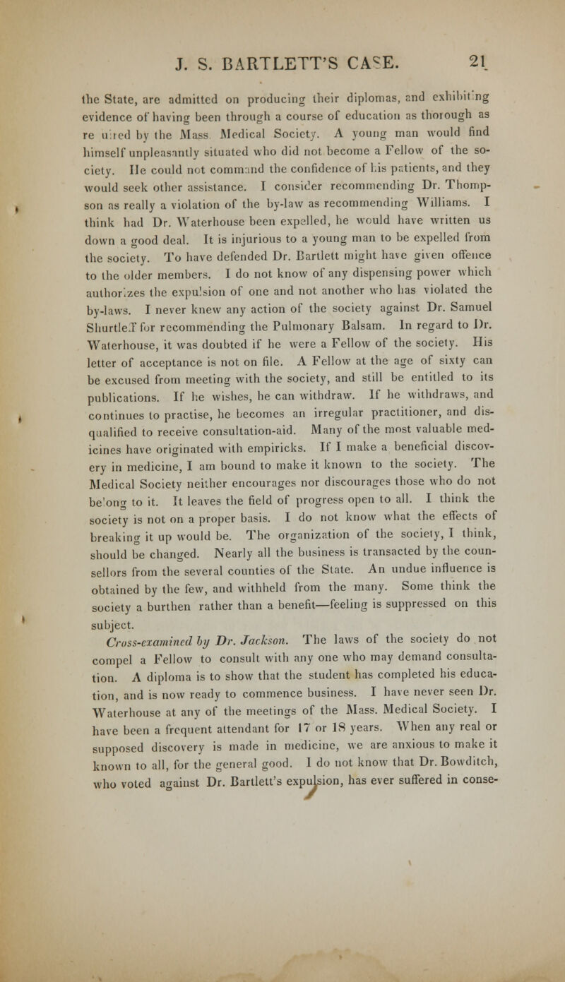 the State, are admitted on producing their diplomas, and exhibiting evidence of having been through a course of education as thorough as re u:ied by the Mass Medical Society. A young man would find himself unpleasantly situated who did not become a Fellow of the so- ciety. He could not command the confidence of Lis pr.ticnts, and they would seek other assistance. I consider recommending Dr. Thomp- son as really a violation of the by-law as recommending Williams. I think had Dr. Waterhouse been expelled, he would have written us down a wood deal. It is injurious to a young man to be expelled from the society. To have defended Dr. Bartlett might have given offence to the older members. I do not know of any dispensing power which authorizes the expulsion of one and not another who has violated the by-laws. I never knew any action of the society against Dr. Samuel ShurtleJfor recommending the Pulmonary Balsam. In regard to Dr. Waterhouse, it was doubted if he were a Fellow of the society. His letter of acceptance is not on file. A Fellow at the age of sixty can be excused from meeting with the society, and still be entitled to its publications. If he wishes, he can withdraw. If he withdraws, and continues to practise, he becomes an irregular practitioner, and dis- qualified to receive consultation-aid. Many of the most valuable med- icines have originated with empiricks. If I make a beneficial discov- ery in medicine, I am bound to make it known to the society. The Medical Society neither encourages nor discourages those who do not be'ong to it. It leaves the field of progress open to all. I think the society is not on a proper basis. I do not know what the effects of breaking it up would be. The organization of the society, I think, should be changed. Nearly all the business is transacted by the coun- sellors from the several counties of the State. An undue influence is obtained by the few, and withheld from the many. Some think the society a burthen rather than a benefit—feeling is suppressed on this subject. Cross-examined by Dr. Jackson. The laws of the society do not compel a Fellow to consult with any one who may demand consulta- tion. A diploma is to show that the student has completed his educa- tion, and is now ready to commence business. I have never seen Dr. Waterhouse at any of the meetings of the Mass. Medical Society. I have been a frequent attendant for 17 or IS years. When any real or supposed discovery is made in medicine, we are anxious to make it known to all, for the general good. I do not know that Dr. Bowditch, who voted against Dr. Bartlett's expulsion, has ever suffered in conse-