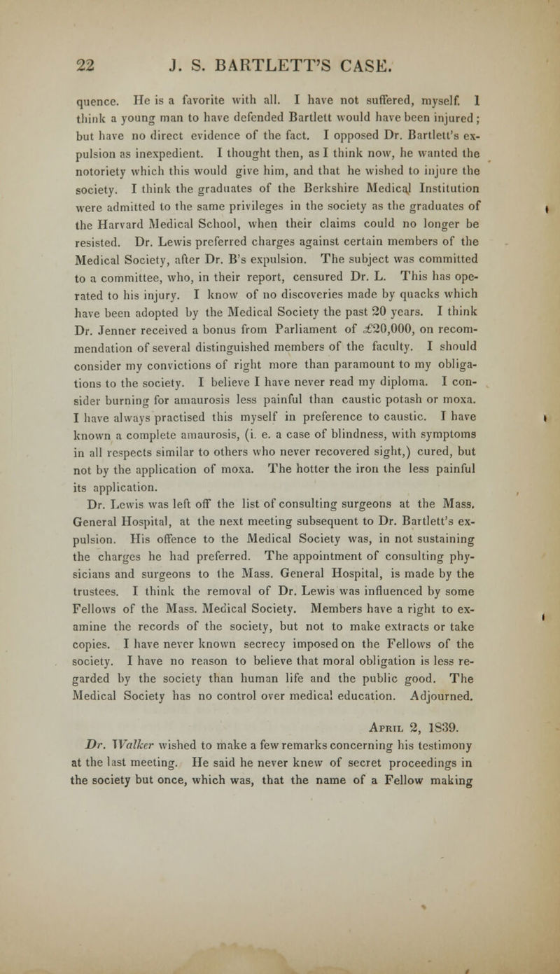 qucnce. He is a favorite with all. I have not suffered, myself. 1 think a young man to have defended Bartlett would have been injured; but have no direct evidence of the fact. I opposed Dr. Bartlett's ex- pulsion as inexpedient. I thought then, as I think now, he wanted the notoriety which this would give him, and that he wished to injure the society. I think the graduates of the Berkshire Medical Institution were admitted to the same privileges in the society as the graduates of the Harvard Medical School, when their claims could no longer be resisted. Dr. Lewis preferred charges against certain members of the Medical Society, after Dr. B's expulsion. The subject was committed to a committee, who, in their report, censured Dr. L. This has ope- rated to his injury. I know of no discoveries made by quacks which have been adopted by the Medical Society the past 20 years. I think Dr. Jenner received a bonus from Parliament of ,£20,000, on recom- mendation of several distinguished members of the faculty. I should consider my convictions of right more than paramount to my obliga- tions to the society. I believe I have never read my diploma. I con- sider burning for amaurosis less painful than caustic potash or moxa. I have always practised this myself in preference to caustic. I have known a complete amaurosis, (i. e. a case of blindness, with symptoms in all respects similar to others who never recovered sight,) cured, but not by the application of moxa. The hotter the iron the less painful its application. Dr. Lewis was left off the list of consulting surgeons at the Mass. General Hospital, at the next meeting subsequent to Dr. Bartlett's ex- pulsion. His offence to the Medical Society was, in not sustaining the charges he had preferred. The appointment of consulting phy- sicians and surgeons to the Mass. General Hospital, is made by the trustees. I think the removal of Dr. Lewis was influenced by some Fellows of the Mass. Medical Society. Members have a right to ex- amine the records of the society, but not to make extracts or take copies. I have never known secrecy imposed on the Fellows of the society. I have no reason to believe that moral obligation is less re- garded by the society than human life and the public good. The Medical Society has no control over medical education. Adjourned. April 2, 1839. Dr. Walker wished to make a few remarks concerning his testimony at the last meeting. He said he never knew of secret proceedings in the society but once, which was, that the name of a Fellow making