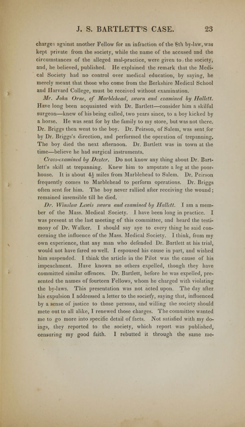 charges against another Fellow for an infraction of the 6th by-law, was kept private from the society, while the name of the accused and the circumstances of the alleged mal-practice, were given to the society, and, he believed, published. He explained the remark that the Medi- cal Society had no control over medical education, by saying, he merely meant that those who come from the Berkshire Medical School and Harvard College, must be received without examination. Mr. John Orne, of Marblehead, sworn and examined by Hallctt. Have long been acquainted with Dr. Bartlett—consider him a skilful surgeon—knew of his being called, two years since, to a boy kicked by a horse. He was sent for by the family to my store, but was not there. Dr. Briggs then went to the boy. Dr. Peirson, of Salem, was sent for by Dr. Briggs's direction, and performed the operation of trepanning. The boy died the next afternoon. Dr. Bartlett was in town at the time—believe he had surgical instruments. Cross-examined by Dexter. Do not know any thing about Dr. Bart- lett's skill at trepanning. Knew him to amputate a leg at the poor- house. It is about 4i miles from Marblehead to Salem. Dr. Peirson frequently comes to Marblehead to perform operations. Dr. Briggs often sent for him. The boy never rallied after receiving the wound ; remained insensible till he died. Dr. Winsloio Lciois sworn and examined by Hallctt. I am a mem- ber of the Mass. Medical Society. I have been long in practice. I was present at the last meeting of this committee, and heard the testi- mony of Dr. Walker. I should say aye to every thing he said con- cerning the influence of the Mass. Medical Society. I think, from my own experience, that any man who defended Dr. Bartlett at his trial, would not have fared so well. I espoused his cause in part, and wished him suspended. I think the article in the Pilot was the cause of his impeachment. Have known no others expelled, though they have committed similar offences. Dr. Bartlett, before he was expelled, pre- sented the names of fourteen Fellows, whom he charged with violating the by-laws. This presentation was not acted upon. The day after his expulsion I addressed a letter to the society, saying that, influenced by a sense of justice to those persons, and willing the society should mete out to all alike, I renewed those charges. The committee wanted me to go more into specific detail of facts. Not satisfied with my do- ings, they reported to the society, which report was published, censuring my good faith. I rebutted it through the same me-