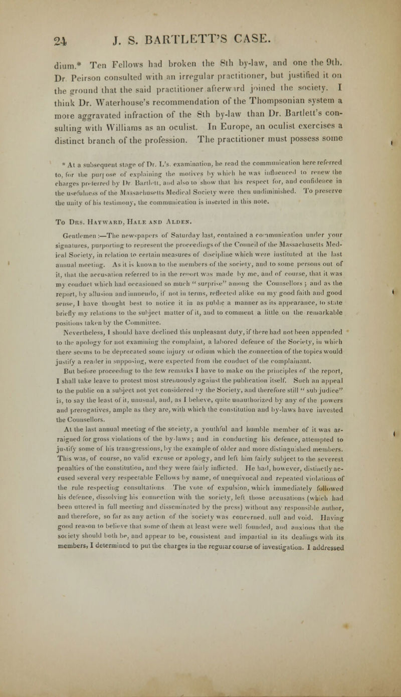 diura.* Ten Fellows had broken the 8th by-law, and one the 9th. Dr Peirson consulted with an irregular practitioner, but justified it on the ground that the said practitioner .afterward joined the society. I think Dr. Waterhouse's recommendation of the Thompsonian system a moie aggravated infraction of the 8th by-law than Dr. Bartlett's con- sulting with Williams as an oculist. In Europe, an oculist exercises a distinct branch of the profession. The practitioner must possess some * At a subsequent singe of Dr. L's. examination, he read the communication bere referred to, for the purpose of explaining the motives by which he was influenced lo renew the charges pn-terred by lit Barllett, and also to show that lus respect for, and confidence in the usefulness of the Massachusetts Medical Society were then undiminished. To preserve the unity of his testimony, the communication is inserted in this note. To Drs. Hatward, Hale and Alden. Gentlemen :—The newspapers of Saturday last, contained a communication under your signatures, purporting to represent die proceedings of die Council of die Massachusetts Med- ical Society, in relation to certain measures of discipline which were instituted at the last annual meeting. As it is known to the members of the society, and lo some persons out of it, that the accusation referred to in the report was made by me, and of course, that it was my conduct which had occasioned so milch  surprise among ihe Counsellors ; and as ihe report, by allusion and innuendo, if not in terms, reflected alike on 1113- good faith and good sense, 1 have thought best 10 notice it in as public a manner as iis appearance, lo stale briefly my relations lo the subject matter of it, and to comment a little on the remarkable positions taken by the Committee. Nevertheless, I should have declined this unpleasant duly, if there had not been appended to the apology for not examining the complaint, a labored defence of the Society, in which there seems lo be deprecated some injury or odium which the connection of the topics would justify a reader in supposing, were expected from ihe conduct of the complainant. Bui before proceeding lo ihe lew remarks I have lo make on the principles of the report, I shall lake leave lo protest most strenuously against ihe publication itself. Such an appeal to the public on a subject not yet considered V the Society, and therefore still  sub judice is, to say the least of il, unusual, and, as 1 behe\e, quite unauthorized by any of the powers and prerogatives, ample as they are, with which ihe constitution and by-laws have invested the Counsellors. At the last annual meeting of Ihe society, a youthful and humble member of it was ar- raigned for gross violations of the bylaws; and in conducting his defence, attempted to justify some of bis transgressions, by the example of older and more distinguished members. Ths was. of course, no valid excuse or apology, and left him fairly subject to Ihe severest penalties of the constitution, and they were faiily inflicted. He had, however, distinctly ac- cused several very respectable Fellows by name, of unequivocal and repealed violations of Ihe rule respecting consultations The vote of expulsion, which immediately followed his defence, dissolving his connection with the society, left those accusations (which had been uttered in full meeting and disseminated by the press) without any responsible author, and therefore, so far as any action of ihe society was concerned, null and void. Having good reason to believe that some of them at least were well founded, and anxious that ihe society should both be, and appear to be, consistent and impartial in its dealings with ils members, I determined to put the charges iu the regular course of investigation. I addressed