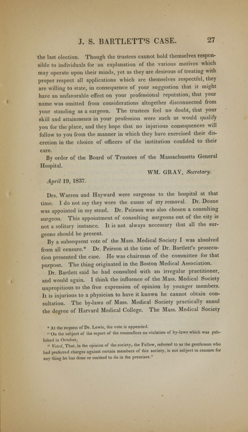 the last election. Though the trustees cannot hold themselves respon- sible to individuals for an explanation of the various motives which may operate upon their minds, yet as they are desirous of treating with proper respect all applications which are themselves respectful, they are willing to state, in consequence of your suggestion that it might have an unfavorable effect on your professional reputation, that your name was omitted from considerations altogether disconnected from your standing as a surgeon. The trustees feel no doubt, that your skill and attainments in your profession were such as would qualify you for the place, and they hope that no injurious consequences will follow to you from the manner in which they have exercised their dis- cretion in the choice of officers of the institution confided to their care. By order of the Board of Trustees of the Massachusetts General Hospital. WM. GRAY, Secretary. April 19, 1837. Drs. Warren and Hayward were surgeons to the hospital at that time. I do not say they were the cause of my removal. Dr. Doane was appointed in my stead. Dr. Peirson was also chosen a consulting surgeon. This appointment of consulting surgeons out of the city is not a solitary instance. It is not always necessary that all the sur- geons should be present. By a subsequent vote of the Mass. Medical Society I was absolved from all censure.* Dr. Peirson at the time of Dr. Bartlett's prosecu- tion presented the case. He was chairman of the committee for that purpose. The thing originated in the Boston Medical Association. Dr. Bartlett said he had consulted with an irregular practitioner, and would again. I think the influence of the Mass. Medical Society unpropitious to the free expression of opinion by younger members. It is injurious to a physician to have it known he cannot obtain con- sultation. The by-laws of Mass. Medical Society practically annul the degree of Harvard Medical College. The Mass. Medical Society * At the request of Dr. Lewis, the vote is appended.  On the subject of the report of the counsellors on violation of by-laws which was pub- lished in October,  Voted That, in the opinion of the society, the Fellow, referred to as the gentleman who had preferred charges against certain members of this society, is not subject to censure for any thing he has done or omitted to do in the premises.