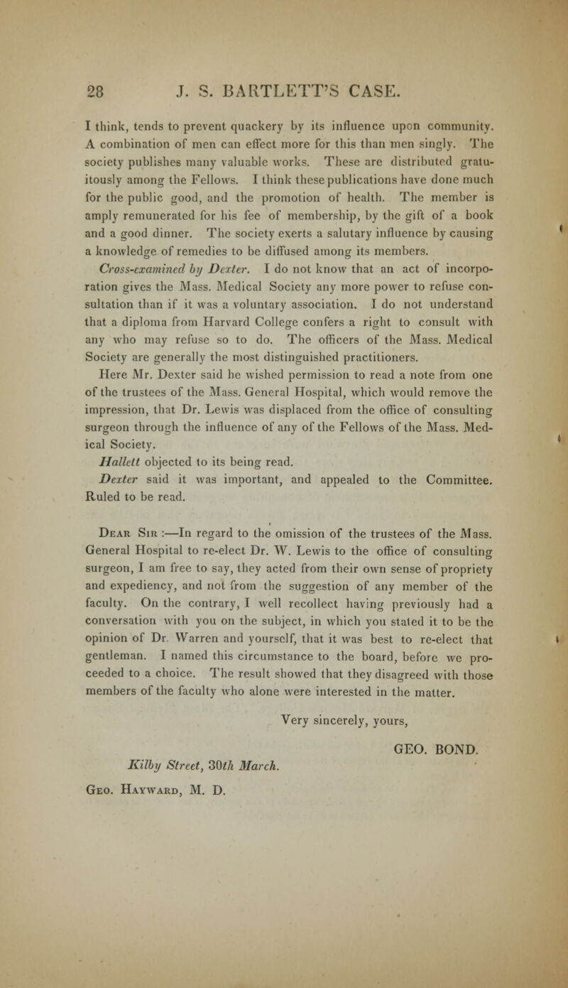 I think, tends to prevent quackery by its influence upon community. A combination of men can effect more for this than men singly. The society publishes many valuable works. These are distributed gratu- itously among the Fellows. I think these publications have done much for the public good, and the promotion of health. The member is amply remunerated for his fee of membership, by the gift of a book and a good dinner. The society exerts a salutary influence by causing a knowledge of remedies to be diffused among its members. Cross-examined by Dexter. I do not know that an act of incorpo- ration gives the Mass. Medical Society any more power to refuse con- sultation than if it was a voluntary association. I do not understand that a diploma from Harvard College confers a right to consult with any who may refuse so to do. The officers of the Mass. Medical Society are generally the most distinguished practitioners. Here Mr. Dexter said he wished permission to read a note from one of the trustees of the Mass. General Hospital, which would remove the impression, that Dr. Lewis was displaced from the office of consulting surgeon through the influence of any of the Fellows of the Mass. Med- ical Society. Hallctt objected to its being read. Dexter said it was important, and appealed to the Committee. Ruled to be read. Dear Sir :—In regard to the omission of the trustees of the Mass. General Hospital to re-elect Dr. W. Lewis to the office of consulting surgeon, I am free to say, they acted from their own sense of propriety and expediency, and not from the suggestion of any member of the faculty. On the contrary, I well recollect having previously had a conversation with you on the subject, in which you stated it to be the opinion of Dr. Warren and yourself, that it was best to re-elect that gentleman. I named this circumstance to the board, before we pro- ceeded to a choice. The result showed that they disagreed with those members of the faculty who alone were interested in the matter. Very sincerely, yours, GEO. BOND. Kilby Street, 307/* March. Geo. Hayward, M. D.