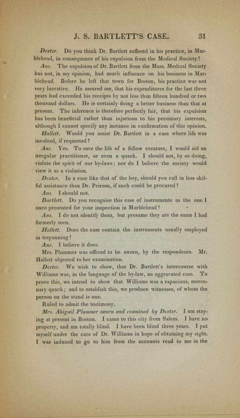 Dexter. Do you think Dr. Bartlett suffered in his practice, in Mar- blehead, in consequence of his expulsion from the Medical Society? Ans. The expulsion of Dr. Bartlett from the Mass. Medical Society has not, in my opinion, had much influence on his business in Mar- blehead. Before he left that town for Boston, his practice was not very lucrative. He assured me, that his expenditures for the last three years had exceeded his receipts by not less than fifteen hundred or two thousand dollars. He is certainly doing a better business than that at present. The inference is therefore perfectly fair, that his expulsion has been beneficial rather than injurious to his pecuniary interests, although I cannot specify any instance in confirmation of this opinion. Halktt. Would you assist Dr. Bartlett in a case where life was involved, if requested? Ans. Yes. To save the life of a fellow creature, I would aid an irregular practitioner, or even a quack. I should not, by so doing, violate the spirit of our by-laws; nor do I believe the society would view it as a violation. Dexter. In a case like that of the boy, should you call in less skil- ful assistance than Dr. Peirson, if such could be procured? Ans, I should not. Bartlett. Do you recognise this case of instruments as the one I once presented for your inspection in Marblehead? Ans. I do not identify them, but presume they are the same I had formerly seen. Hallett. Does the case contain the instruments usually employed in trepanning? Ans. I believe it does. Mrs. Plummer was offered to be sworn, by the respondents. Mr. Hallett objected to her examination. Dexter. We wish to show, that Dr. Bartlett's intercourse with Williams was, in the language of the by-law, an aggravated case. To prove this, we intend to show that Williams was a rapacious, merce- nary quack; and to establish this, we produce witnesses, of whom the person on the stand is one. Ruled to admit the testimony. Mrs. Abigail Plummer sviorn and examined by Dexter. I am stay- ing at present in Boston. I came to this city from Salem. I have no property, and am totally blind. I have been blind three years. I put myself under the care of Dr. Williams in hope of obtaining my sight. I was induced to go to him from the accounts read to me in the