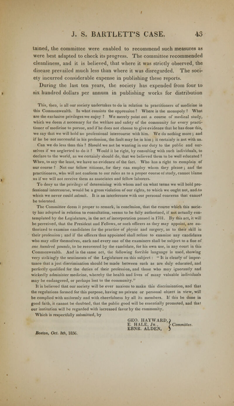 tamed, the committee were enabled to recommend such measures as were best adapted to check its progress. The committee recommended cleanliness, and it is believed, that where it was strictly observed, the disease prevailed much less than where it was disregarded. The soci- ety incurred considerable expense in publishing these reports. During the last ten years, the society has expended from four to six hundred dollars per annum in publishing works for distribution This, then, is all our society undertakes to do in relation to practitioners of medicine in this Commonwealth. In what consists the oppression ? Where is the monopoly ? What are the exclusive privileges we enjoy ? We merely point out a course of medical study, which we deem it necessary for the welfare and safety of the community for every practi- tioner of medicine to pursue, and if he does not choose to give evidence that he has done this, we say that we will hold no professional intercourse with him. We do nothing more ; and if he be not successful in his profession, the fault may be in him ; it certainly is not with us. Can we do less than this ? Should we not be wanting in our duty to the public and our* selves if we neglected to do it ? Would it be right, by consulting with such individuals, to declare to the world, as we certainly should do, that we believed them to be well educated ? When, to say the least, we have no evidence of the fact. Who has a right to complain of our course ? Not our fellow citizens, for they can employ whom they please; and the practitioners, who will not conform to our rules as to a proper course of study, cannot blame us if we will not receive them as associates and fellow laborers. To deny us the privilege of determining with whom and on what terms we will hold pro- fessional intercourse, would be a gross violation of our rights, to which we ought not, and. to which we never could submit. It is an interference with our personal concerns that cannot be tolerated. The Committee deem it proper to remark, in conclusion, that the course which this socie- ty has adopted in relation to consultation, seems to be fully authorized, if not actually con- templated b}' the Legislature, in the act of incorporation passed in 1781. By this act, it will be perceived, that the President and Fellows, or such officers as they may appoint, are au- thorized to examine candidates for the practice of physic and surgery, as to their skill in their profession; and if the officers thus appointed shall refuse to examine any candidates who may offer themselves, each and every one of the examiners shall be subject to a fine of one hundred pounds, to be recovered by the candidate, for his own use, in any court in this Commonwealth. And in the same act, the following forcible language is used, showing very strikingly the sentiments of the Legislature on this subject :  It is clearly of impor- tance that a just discrimination should be made between such as are duly educated, and perfectly qualified for the duties of their profession, and those who may ignorantly and wickedly administer medicine, whereby the health and lives of many valuable individuals may be endangered, or perhaps lost to the community. It is believed that our society will be ever anxious to make this discrimination, and that the regulations formed for this purpose, having no private or personal object in view, will be complied with uniformly and with cheerfulness by all its members. If this be done in good faith, it cannot be doubted, that the public good will be essentially promoted, and that our institution will he regarded with increased favor by the community. Which is respectfully submitted, by Boston, Oct. 5th, 1836. GEO. HAYWARD,) E. HALE, Jr., > Committee. EBNR. ALDEN. 5