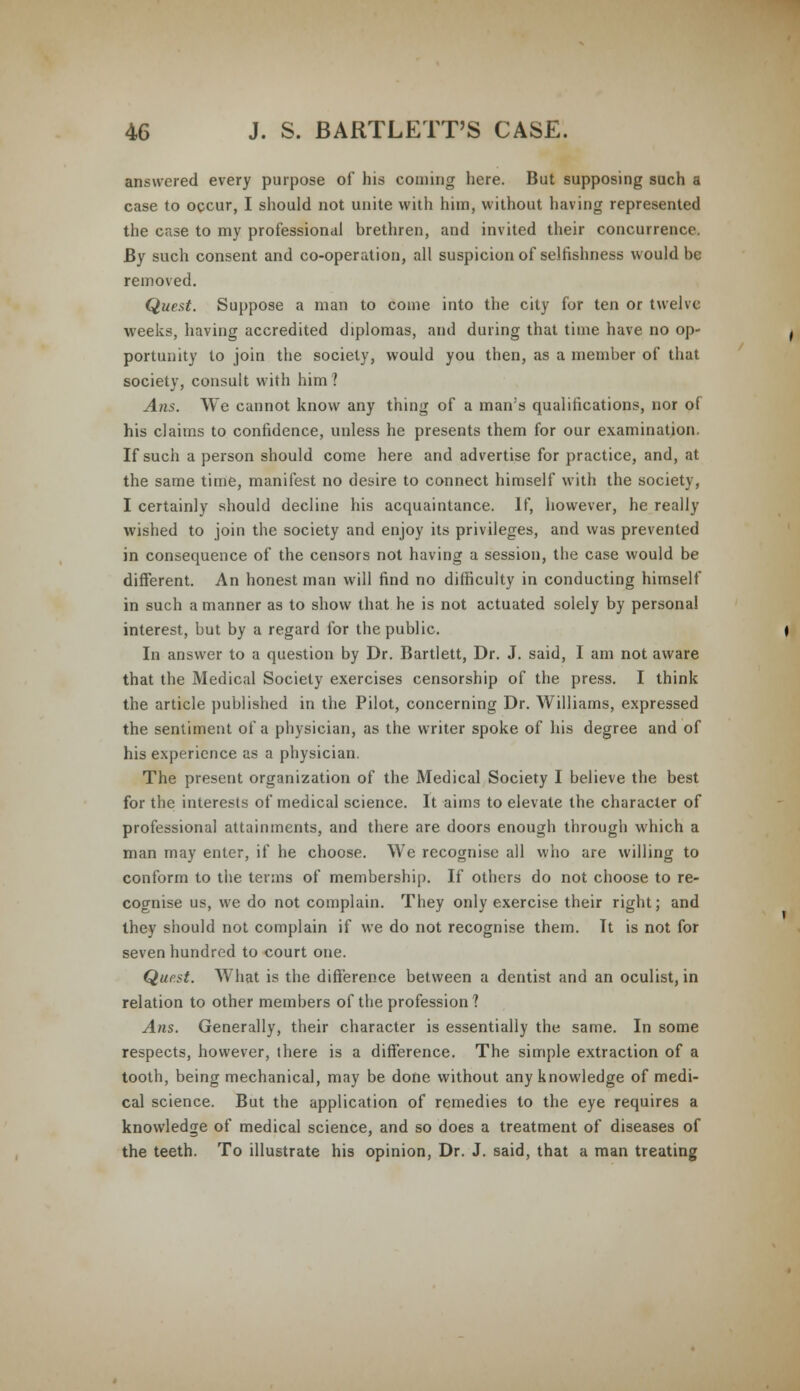 answered every purpose of his coming here. But supposing such a case to occur, I should not unite with him, without having represented the case to my professional brethren, and invited their concurrence. By such consent and co-operation, all suspicion of selfishness would be removed. Quest. Suppose a man to come into the city for ten or twelve weeks, having accredited diplomas, and during that time have no op- portunity to join the society, would you then, as a member of that society, consult with him? Ans. We cannot know any thing of a man's qualifications, nor of his claims to confidence, unless he presents them for our examination. If such a person should come here and advertise for practice, and, at the same time, manifest no desire to connect himself with the society, I certainly should decline his acquaintance. If, however, he really wished to join the society and enjoy its privileges, and was prevented in consequence of the censors not having a session, the case would be different. An honest man will find no difficulty in conducting himself in such a manner as to show that he is not actuated solely by personal interest, but by a regard for the public. In answer to a question by Dr. Bartlett, Dr. J. said, I am not aware that the Medical Society exercises censorship of the press. I think the article published in the Pilot, concerning Dr. Williams, expressed the sentiment of a physician, as the writer spoke of his degree and of his experience as a physician. The present organization of the Medical Society I believe the best for the interests of medical science. It aims to elevate the character of professional attainments, and there are doors enough through which a man may enter, if he choose. We recognise all who are willing to conform to the terms of membership. If others do not choose to re- cognise us, we do not complain. They only exercise their right; and they should not complain if we do not recognise them. It is not for seven hundred to court one. Quest. What is the difference between a dentist and an oculist, in relation to other members of the profession ? Ans. Generally, their character is essentially the same. In some respects, however, there is a difference. The simple extraction of a tooth, being mechanical, may be done without any knowledge of medi- cal science. But the application of remedies to the eye requires a knowledge of medical science, and so does a treatment of diseases of the teeth. To illustrate his opinion, Dr. J. said, that a man treating