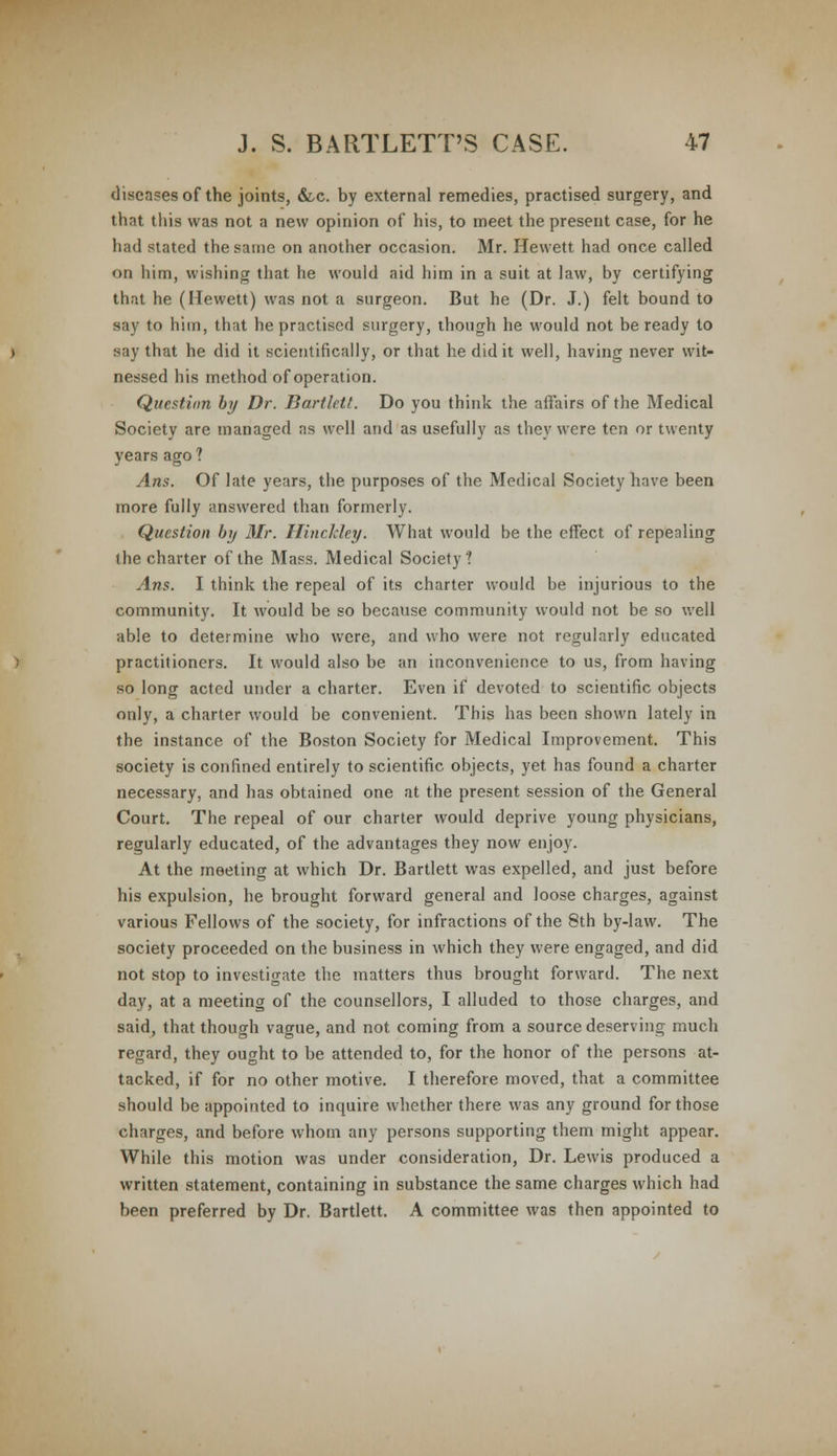 diseases of the joints, &c. by external remedies, practised surgery, and that this was not a new opinion of his, to meet the present case, for he bad stated the same on another occasion. Mr. Hewett had once called on him, wishing that he would aid him in a suit at law, by certifying that he (Hewett) was not a surgeon. But he (Dr. J.) felt bound to say to him, that he practised surgery, though he would not be ready to say that he did it scientifically, or that he did it well, having never wit- nessed his method of operation. Question by Dr. Bartlett. Do you think the afTairs of the Medical Society are managed as well and as usefully as they were ton or twenty years ago ? Ans. Of late years, the purposes of the Medical Society have been more fully answered than formerly. Question by Mr. Hinckley. What would be the effect of repealing the charter of the Mass. Medical Society? Ans. I think the repeal of its charter would be injurious to the community. It would be so because community would not be so well able to determine who were, and who were not regularly educated practitioners. It would also be an inconvenience to us, from having so long acted under a charter. Even if devoted to scientific objects only, a charter would be convenient. This has been shown lately in the instance of the Boston Society for Medical Improvement. This society is confined entirely to scientific objects, yet has found a charter necessary, and has obtained one at the present session of the General Court. The repeal of our charter would deprive young physicians, regularly educated, of the advantages they now enjoy. At the meeting at which Dr. Bartlett was expelled, and just before his expulsion, he brought forward general and loose charges, against various Fellows of the society, for infractions of the 8th by-law. The society proceeded on the business in which they were engaged, and did not stop to investigate the matters thus brought forward. The next day, at a meeting of the counsellors, I alluded to those charges, and said, that though vague, and not coming from a source deserving much regard, they ought to be attended to, for the honor of the persons at- tacked, if for no other motive. I therefore moved, that a committee should be appointed to inquire whether there was any ground for those charges, and before whom any persons supporting them might appear. While this motion was under consideration, Dr. Lewis produced a written statement, containing in substance the same charges which had been preferred by Dr. Bartlett. A committee was then appointed to