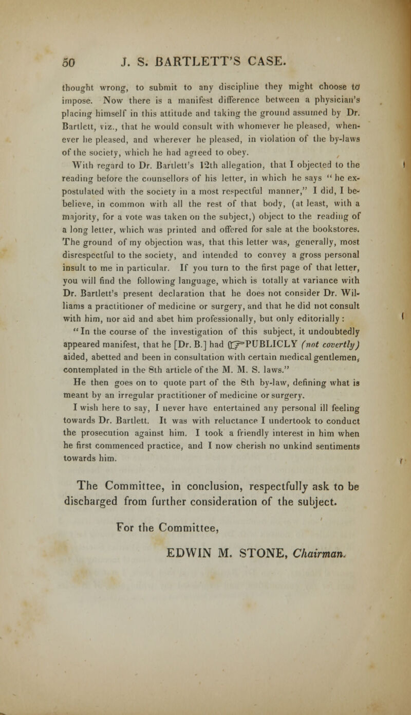 thought wrong, to submit to any discipline they might choose to* impose. Now there is a manifest difference between a physician's placing himself in this attitude and taking the ground assumed by Dr. Bartlett, viz., that he would consult with whomever he pleased, when- ever he pleased, and wherever he pleased, in violation of the by-laws of the society, which he had asrieed to obey. With regard to Dr. Bartlett's 12th allegation, that I objected to the reading before the counsellors of his letter, in which he says  he ex- postulated with the society in a most respectful manner, I did, I be- believe, in common with all the rest of that body, (at least, with a majority, for a vote was taken on the subject,) object to the reading of a long letter, which was printed and offered for sale at the bookstores. The ground of my objection was, that this letter was, generally, most disrespectful to the society, and intended to convey a gross personal insult to me in particular. If you turn to the first page of that letter, you will find the following language, which is totally at variance with Dr. Bartlett's present declaration that he does not consider Dr. Wil- liams a practitioner of medicine or surgery, and that he did not consult with him, nor aid and abet him professionally, but only editorially : In the course of the investigation of this subject, it undoubtedly appeared manifest, that he [Dr. B.] had (^PUBLICLY (not covertly) aided, abetted and been in consultation with certain medical gentlemen, contemplated in the 8th article of the M. M. S. laws. He then goes on to quote part of the 8th by-law, defining what is meant by an irregular practitioner of medicine or surgery. I wish here to say, I never have entertained any personal ill feeling towards Dr. Bartlett. It was with reluctance I undertook to conduct the prosecution against him. I took a friendly interest in him when he first commenced practice, and I now cherish no unkind sentiments towards him. The Committee, in conclusion, respectfully ask to be discharged from further consideration of the subject. For the Committee, EDWIN M. STONE, Chairman.